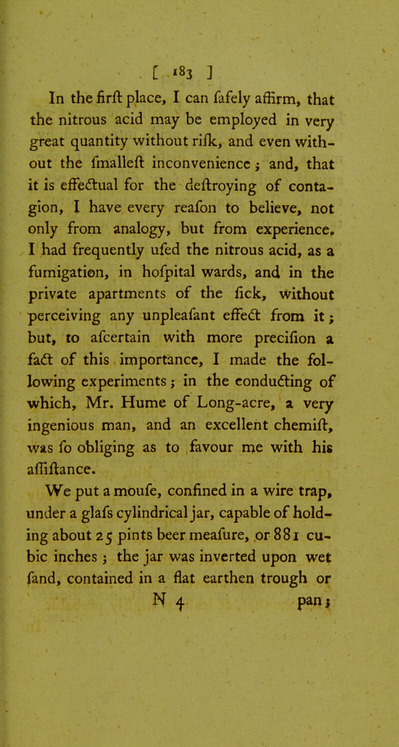 In the nrft place, I can fafely affirm, that the nitrous acid may be employed in very great quantity without rifk, and even with- out the fmalleft inconvenience; and, that it is effectual for the deftroying of conta- gion, I have every reafon to believe, not only from analogy, but from experience, I had frequently ufed the nitrous acid, as a fumigation, in hofpital wards, and in the private apartments of the fick, without perceiving any unpleafant effect from it; but, to afcertain with more precifion a fact of this importance, I made the fol- lowing experiments; in the conducting of which, Mr. Hume of Long-acre, a very ingenious man, and an excellent chemift, was fo obliging as to favour me with his afliftance. We put a moufe, confined in a wire trap, under a glafs cylindrical jar, capable of hold- ing about 25 pints beer meafure, or 881 cu- bic inches; the jar was inverted upon wet fand, contained in a flat earthen trough or N 4 panj