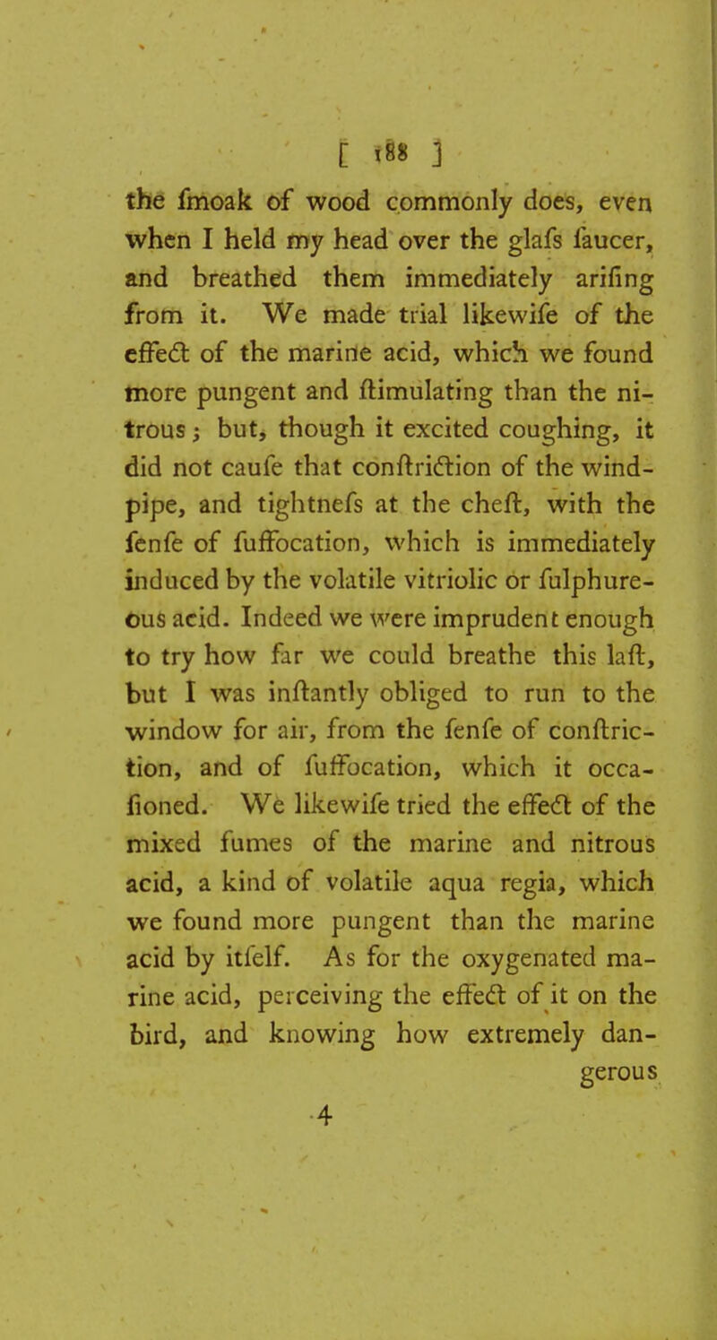 c p 3 the fmoak of wood commonly does, even when I held my head over the glafs faucer, and breathed them immediately arifing from it. We made trial like wife of the effect, of the marine acid, which we found more pungent and Simulating than the ni- trous ; but, though it excited coughing, it did not caufe that conftriction of the wind- pipe, and tightnefs at the cheft, with the fenfe of fuffocation, which is immediately induced by the volatile vitriolic or fulphure- ous acid. Indeed we were imprudent enough to try how far we could breathe this laft, but I was inflantly obliged to run to the window for air, from the fenfe of conftric- tion, and of fuffocation, which it occa- fioned. We likewife tried the effect of the mixed fumes of the marine and nitrous acid, a kind of volatile aqua regia, which we found more pungent than the marine acid by itfelf. As for the oxygenated ma- rine acid, perceiving the effect of it on the bird, and knowing how extremely dan- gerous 4