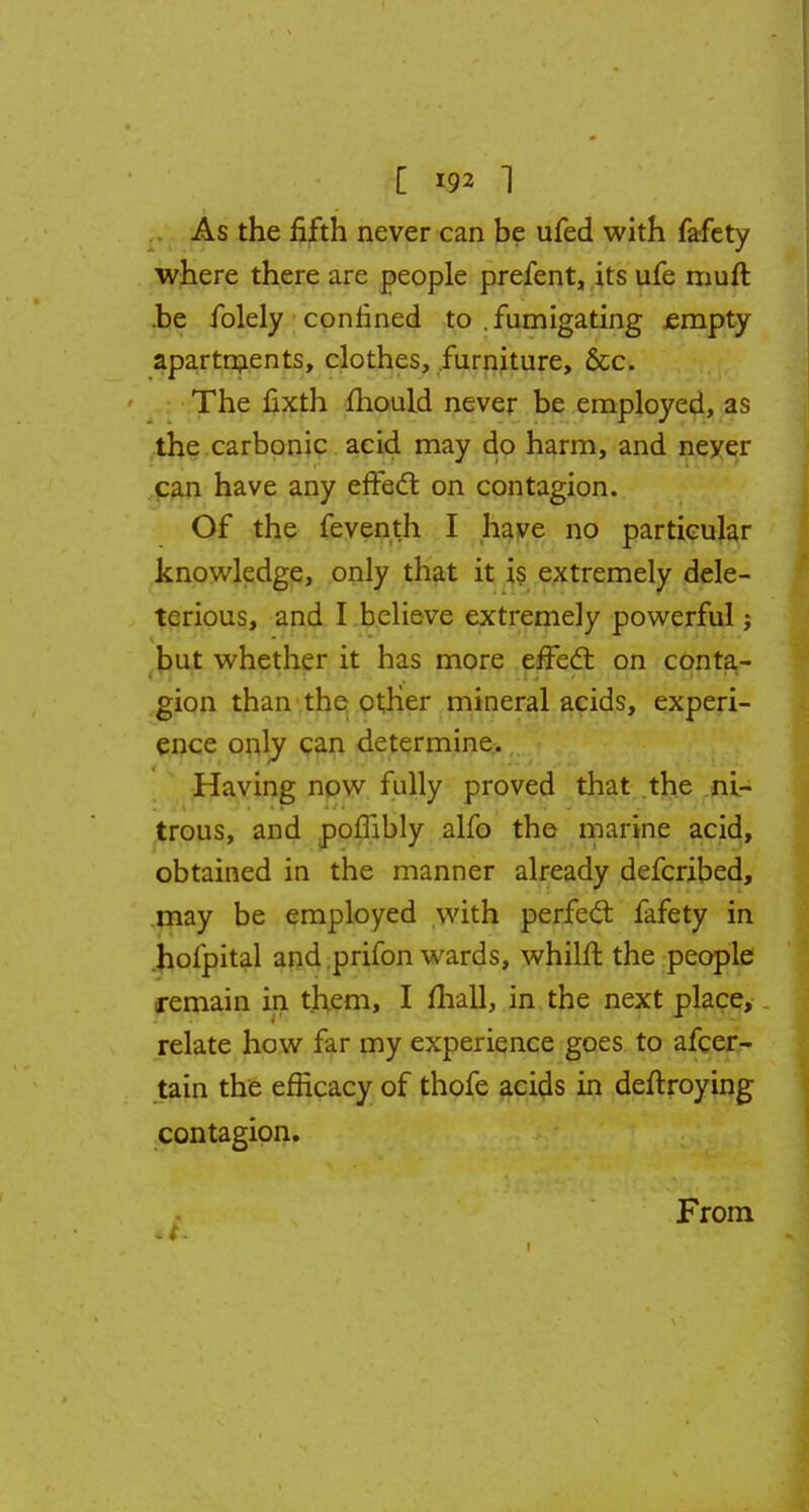 As the fifth never can be ufed with fafety where there are people prefent, its ufe muft .be folely confined to .fumigating empty apartments, clothes, furniture, &c. The fixth mould never be employed, as the carbonic acid may do harm, and neyer can have any effect on contagion. Of the feventh I have no particular knowledge, only that it is extremely dele- terious, and I believe extremely powerful but whether it has more effect on conta- gion than the other mineral acids, experi- ence only can determine. Having now fully proved that the ni- trous, and poffibly alfo the marine acid, obtained in the manner already defcribed, may be employed with perfect fafety in holpital and prifon wards, whilft the people remain in them, I mall, in the next place, relate how far my experience goes to afcer- tain the efficacy of thofe acids in deftroying contagion. From I