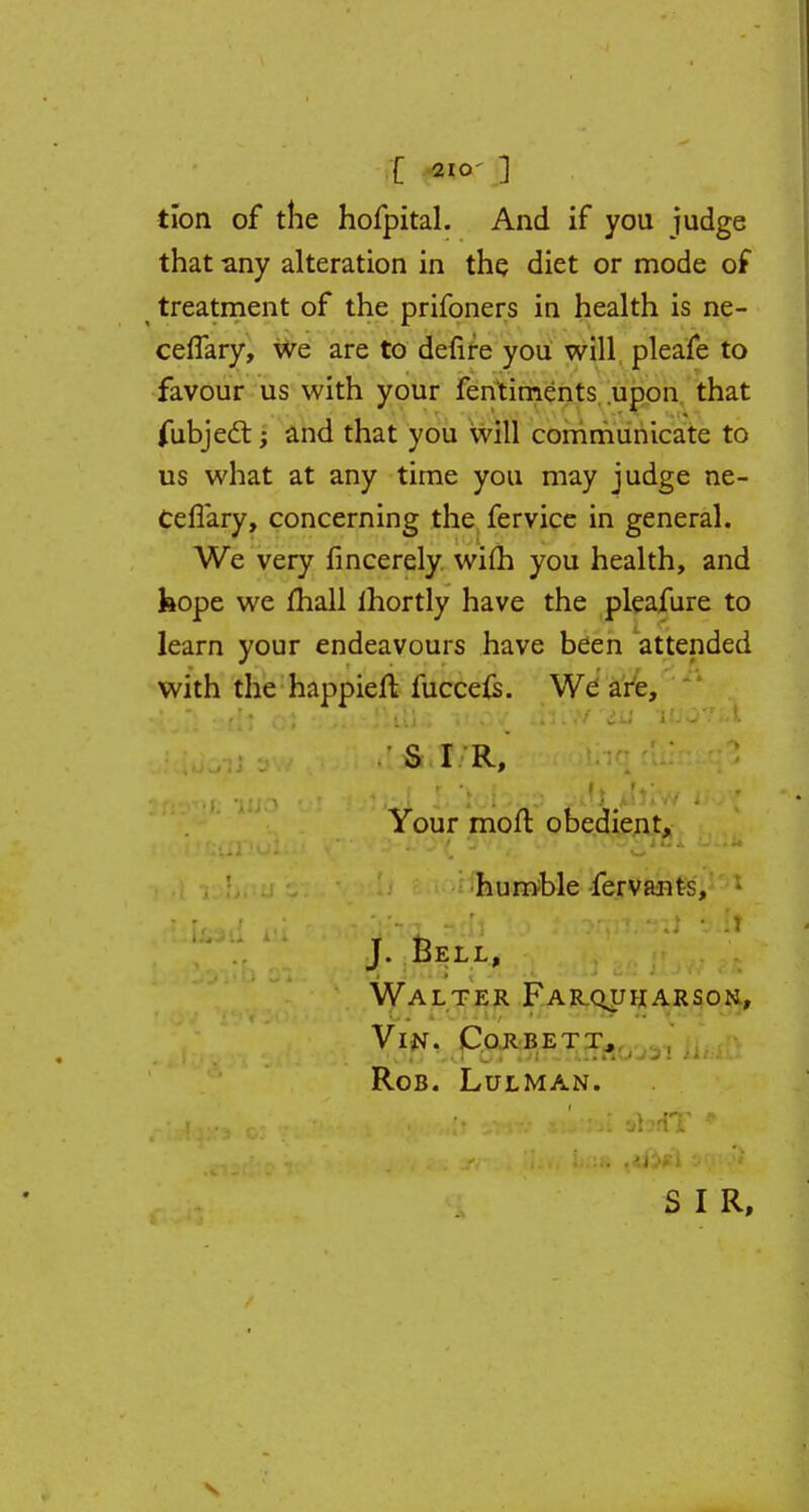 [ 21°' ] tion of the hofpital. And if you judge that -any alteration in the diet or mode of treatment of the prifoners in health is ne- ceffary, we are to defire you will pleafe to favour us with your fen'timents upon that fubject; and that you will communicate to us what at any time you may judge ne- CefTary, concerning the fervice in general. We very fincerely wim you health, and hope we mail lhortly have the pleafure to learn your endeavours have been attended with the happiefl fucceis. We are, S I R, Your moft obedient, humble fervants, J. Bell, Walter Farquharson, VlN. CoRBETT, Rob. Lulman.