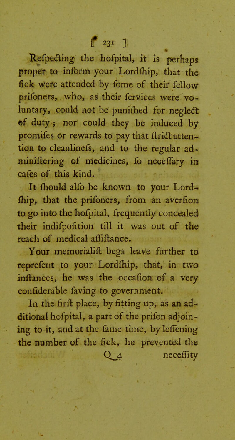 t *3* ] Refpe&ing the hofpital, it is perhaps proper to inform your Lordmip, that the nek were attended by fome of their fellow prifoners, who, as their fervices were vo- luntary, could not be punifhed for negleft of duty; nor could they be induced by promifes or rewards to pay that ftridt attea- tion to cleanlinefs, and to the regular ad- miniftering of medicines, fo neceflary in cafes of this kind. It mould alfo be known to your Lord- mip, that the prifoners, from an averfiort to go into the hofpital, frequently concealed their indifpofition till it was out of the reach of medical afliftance. Your memorialift begs leave further to reprefent to your Lordfhip, that, in two inftances, he was the occafion of a very conliderable faving to government. In the nrft place, by fitting up, as an ad- ditional hofpital, a part of the prifon adjoin- ing to it, and at the fame time, by lefTening the number of the fick, he prevented the Q^4 neceflity