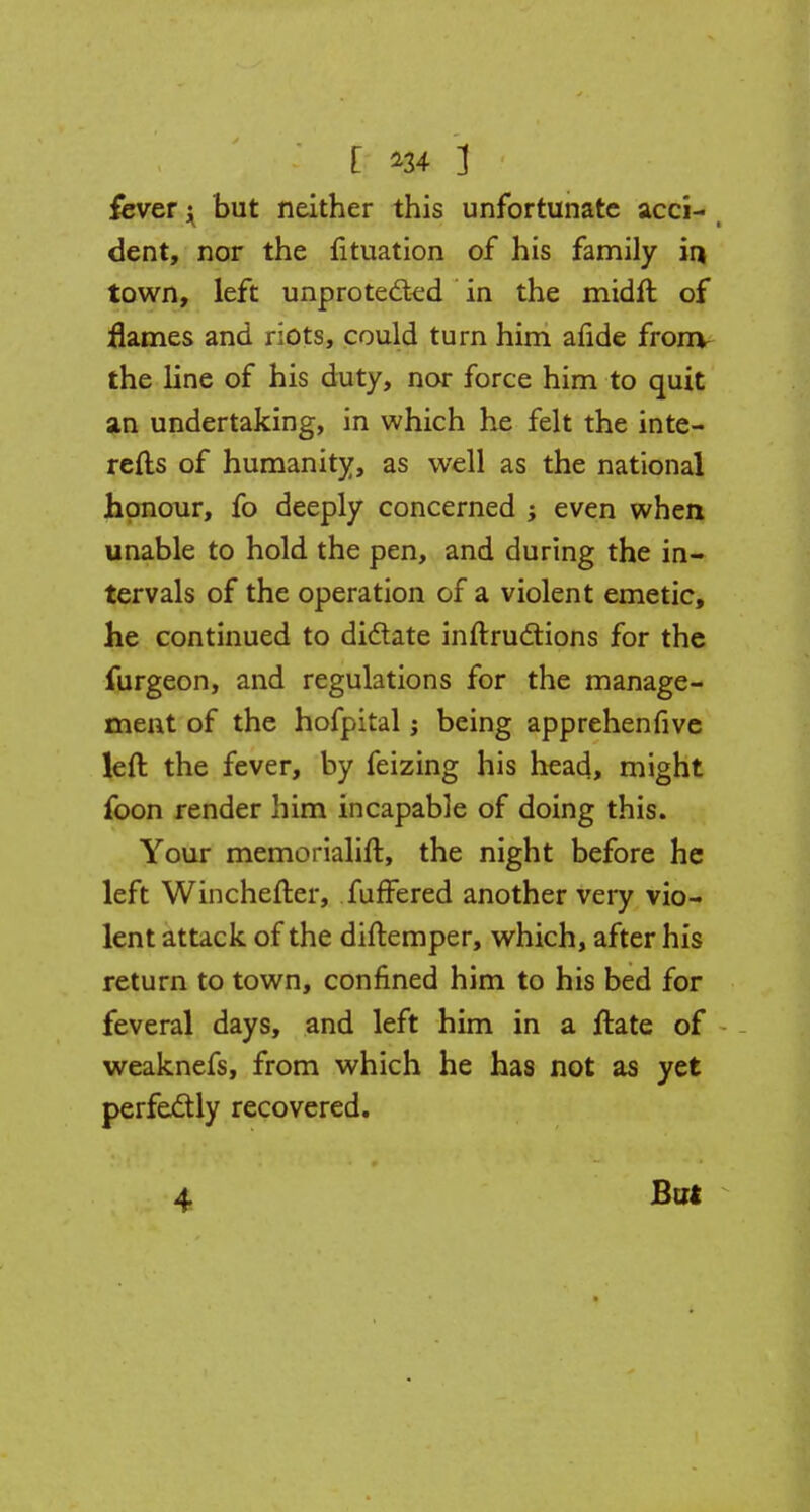 fever i but neither this unfortunate acci- dent, nor the fituation of his family in town, left unprotected in the midft of flames and riots, could turn him afide fronv the line of his duty, nor force him to quit an undertaking, in which he felt the inte- rests of humanity, as well as the national honour, fo deeply concerned ; even when unable to hold the pen, and during the in- tervals of the operation of a violent emetic, he continued to dictate inftructions for the furgeon, and regulations for the manage- ment of the hofpital j being apprehenfive left the fever, by feizing his head, might foon render him incapable of doing this. Your memorialift, the night before he left Winchefter, fuffered another very vio- lent attack of the diftemper, which, after his return to town, confined him to his bed for feveral days, and left him in a ftate of weaknefs, from which he has not as yet perfectly recovered. 4 But