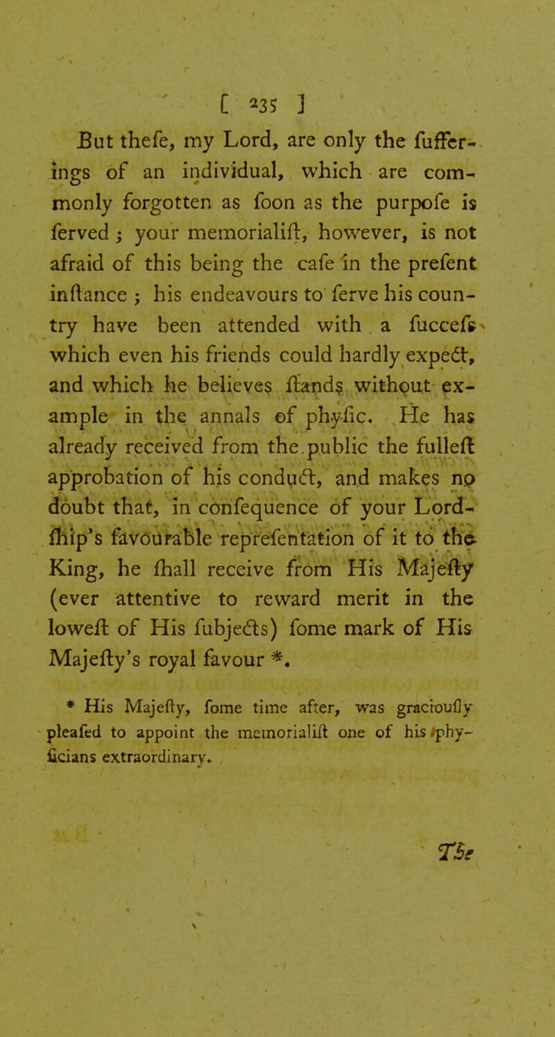 C 23S ] But thefe, my Lord, are only the fuffer- ings of an individual, which are com- monly forgotten as foon as the purpofe is ferved ; your memorialing however, is not afraid of this being the cafe in the prefent inftance ; his endeavours to ferve his coun- try have been attended with a fuccefs which even his friends could hardly expect, and which he believes ftands without ex- ample in the annals of phyfic. He has already received from the.public the fulleft approbation of his conduct, and makes no doubt that, in confequence of your Lord- mip's favourable reprefentation of it to the- King, he (hall receive from His Majefty (ever attentive to reward merit in the loweft of His fubjects) fome mark of His Majefty's royal favour *. * His Majefty, fome time after, was gracioufly pleafed to appoint the memorialilt one of his iphy- licians extraordinary. TSe \