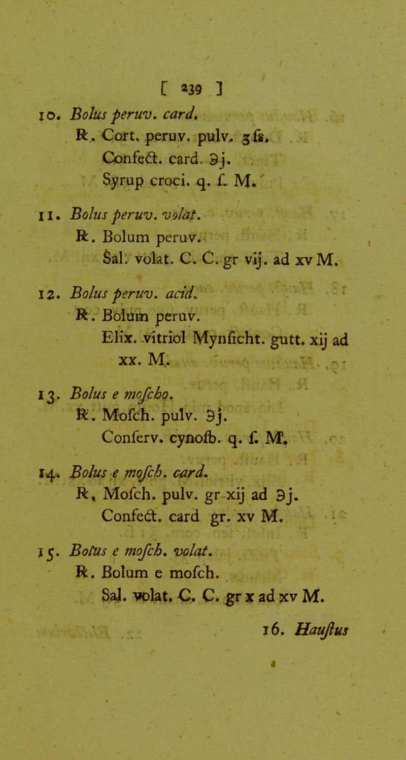 [ *39 ] jo. Bolusperuv. card, R. Cort. peruv. pulv, jis. Confect. card. 9j. Syrup croci. q. f. M. 11. Bolus peruv. volat. R. Bolum peruv. Sal. volat. C. C. gr vij. ad xv M. 12. Bolus peruv. acid. R. Bolum peruv. Elix. vitriol Mynficht. gutt. xij ad xx. M. 13. Bolus e mofcho. R. Mofch. pulv. 9j. Conferv. cynofb. q. f. M. 14. Bolus e mofch. card, R« Mofch. pulv. gr xij ad 3j. Confect. card gr. xv M. j 5. Boius e mofch, volat. R. Bolum e mofch. Sal. volat. C. C. gr x ad xv M. 16. Hauflus