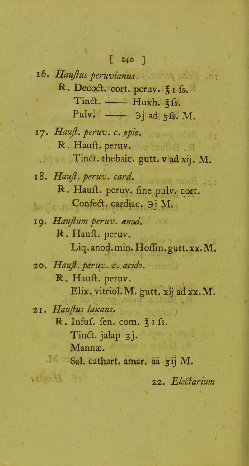 16. Hauft us peruvianus. R. Decoct, cort. peruv. §1 fs. Tin£h Huxh. 5fs. Pulv. 9j ad 3f$. M. 17. Hauji. f>e?uv. c. opto. R. Hauft. peruv. Tinci. thebaic, gutt. v ad xij. M. 18. Hauft. peruv. card. R. Hauft. peruv. fine pulv. cort. Confec~t. cardiac. 9j M. 19. Hauftum peruv. attod. R. Hauft. peruv. Liq. anod. min. HofFm. gutt. xx. M. 20. Hauft. peruv. c. acido. R. Hauft. peruv. Elix. vitriol. M. gutt. xij ad xx.M. 21. Hauftus laxans. R. Infuf. fen. com. §1 fs. Tinct. jalap 3J. Manna?. Sal. cathart. amar. aa sjij M. 22. Eleffarium