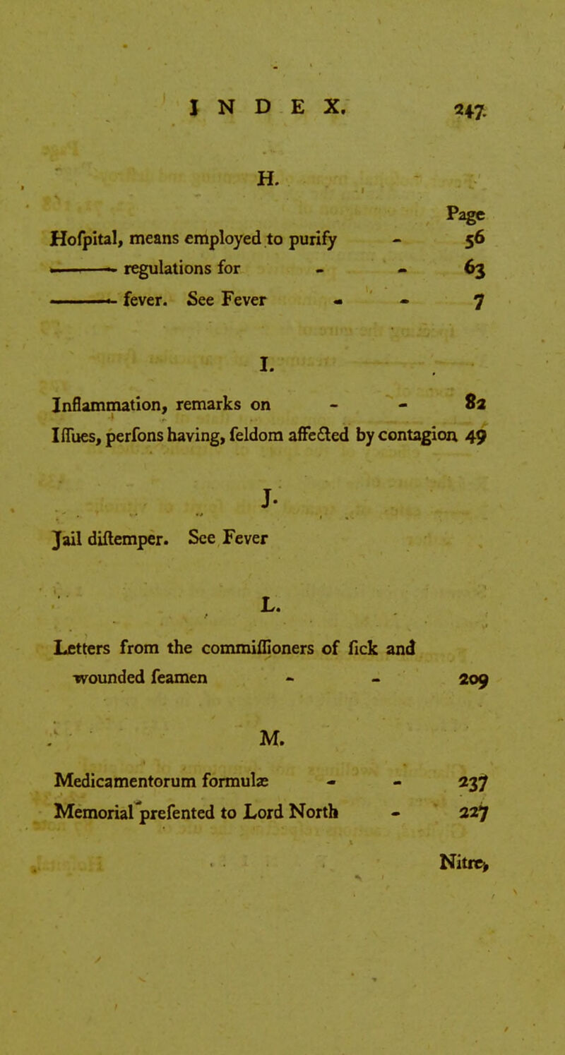 H. Page Hofpital, means employed to purify - 56 —<-—— regulations for - 63 ■» fever. See Fever - - 7 K Inflammation, remarks on - - 8a Ifibes, perfons having, feldom afFe&ed by contagion 49 J- Jail diftemper. See Fever L. Letters from the commiflioners of fick and wounded feamen - - 209 M. Medicamentorum formulas - - 237 Memoriarprefented to Lord North - 227 Nitre>