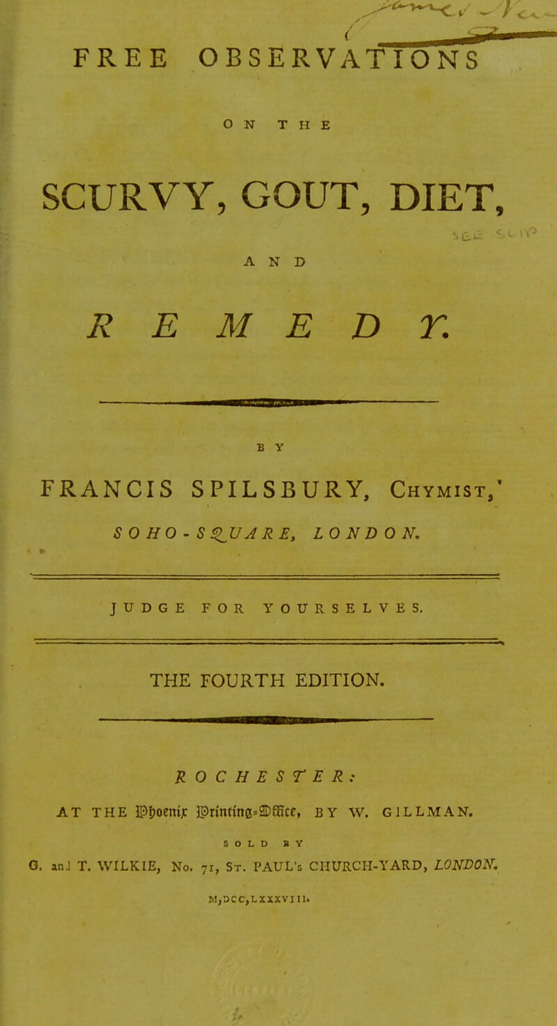 ON THE SCURVY, GOUT, DIET, AND R E M E D T. B Y FRANCIS SPILSBURY, Chymist,' SOHO-S^UARE, LONDON. JUDGE FOR YOURSELVES. THE FOURTH EDITION. ROCHESTER: at the IPfjoemjc lPrinttnG=2Dffice, by w. gill man. SOLD BY G. anJ T. WILKIE, No. 71, St. PAUL's CIIURCH-YARD, LONDON. M,DCC,LXXXVI11.