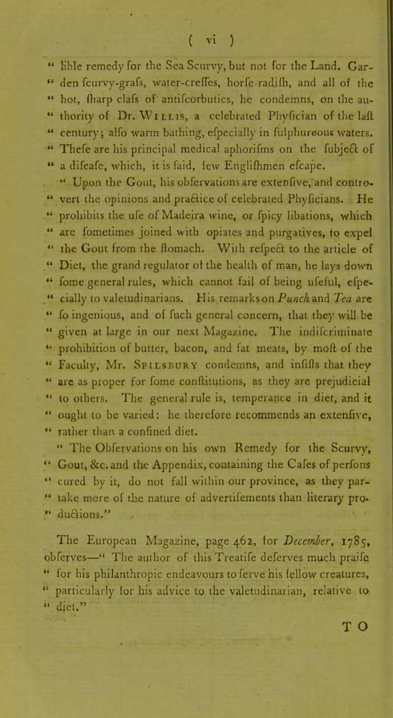  lible remedy for the Sea Scurvy, but not for the Land. Gar- ** den fcurvy-grafs, water-creffes, horfe-radifh, and all of the  hot, fharp clafs of antifcorbutics, he condemns, on the au-  thority of Dr. Willis, a celebrated Pliyfician of the lalt * century; alfo warm bathing, efpecially in fulphureous waters.  Thefe are his principal medical aphorifms on the fubje£t of ** a difeafe, which, it is faid, lew Englifhmen cfcape.  Upon the Gout, his obfervations are extenfive, and contro-  vert the opinions and pra&ice of celebrated Phyficians. He .,**' prohibits the ufe of Madeira wine, or fpicy libations, which  are fometimes joined with opiates and purgatives, to expel  the Gout from the ftomach. With refpe£f. to the article of  Diet, the grand regulator of the health of man, he lays down  fome general rules, which cannot fail of being ufeful, efpe-  cially to valetudinarians. His remarks on Punch and Tea are  fo ingenious, and of fuch general concern, that they will be  given at large in our next Magazine. The indiscriminate *• prohibition of butter, bacon, and fat meats, by moft of the  Faculty, Mr. Spilsbury condemns, and infills that they  are as proper for fome conftitutions, as they are prejudicial  to others. The general rule is, temperance in diet, and it  ought to be varied: he therefore recommends an extenfive,  rather than a confined diet.  The Obfervations on his own Remedy for the Scurvy,  Gout, &c.and the Appendix, containing the Cafes of perfons  cured by it, do not fall within our province, as they par- M take more of the nature of advertifements than literary pro-  du&ions. The European Magazine, page 462, for December, 1785, obferves— The author of this Treatife deferves much praife  for his philanthropic endeavours to ferve his fellow creatures,  particularly for his advice to the valetudinarian, relative to  diet.