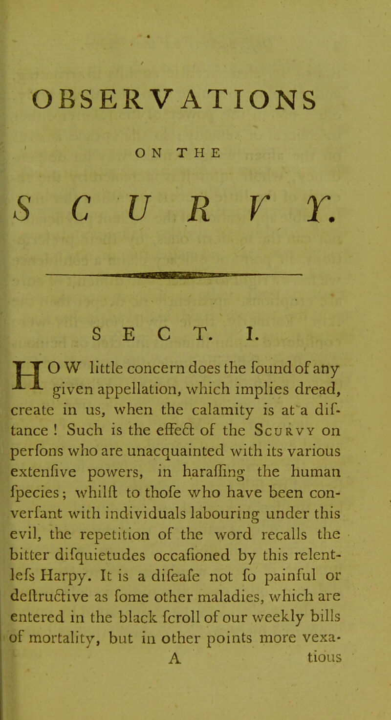 OBSERVATIONS ON THE s cur r r. SECT. I. TT O W little concern does the found of any given appellation, which implies dread, create in us, when the calamity is at a dif- tance ! Such is the effe6t of the Scurvy on perfons who are unacquainted with its various extenfive powers, in haraffing the human fpecies; whilft to thofe who have been con- verfant with individuals labouring under this evil, the repetition of the word recalls the bitter difquietudes occafioned by this relent- lefs Harpy. It is a difeafe not fo painful or deftructive as fome other maladies, which are entered in the black fcroll of our weekly bills of mortality, but in other points more vexa- A tious