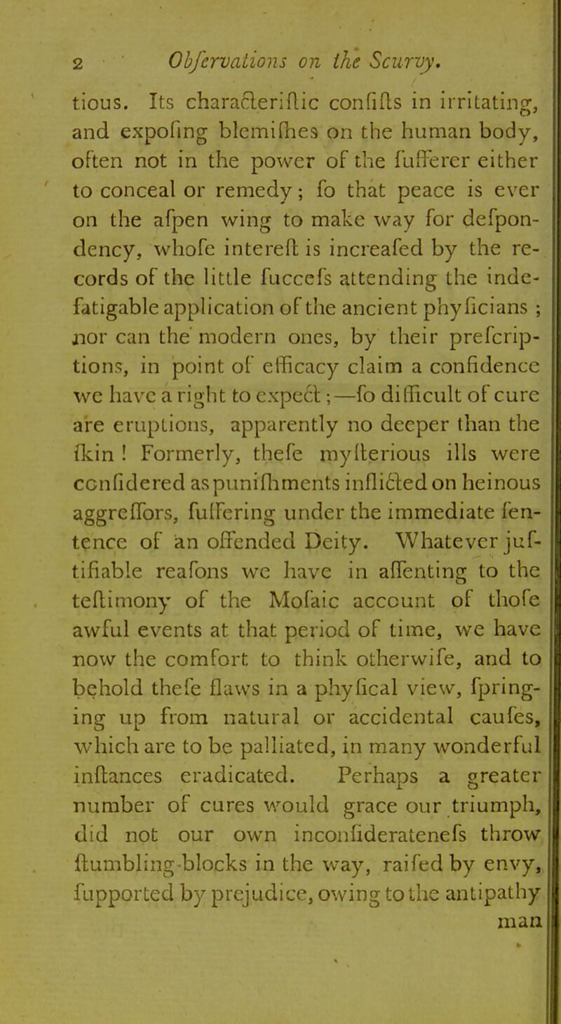 tious. Its character! ft ic confifls in irritating, and expofing blcmifhes on the human body, often not in the power of the fufferer either to conceal or remedy; fo that peace is ever on the afpen wing to make way for defpon- dency, whofe intereft is increafed by the re- cords of the little fuccefs attending the inde- fatigable application of the ancient phyficians ; jior can the modern ones, by their prefcrip- tions, in point of efficacy claim a confidence we have a right to expedt;—fo difficult of cure are eruptions, apparently no deeper than the fkin ! Formerly, thefe mytterious ills were cenfidered aspunifhments inflicted on heinous aggreffors, fulfering under the immediate fen- tence of an offended Deity. Whatever juf- tifiable reafons we have in affenting to the teftimony of the Mofaic account of thofe awful events at that period of time, we have now the comfort to think otherwife, and to behold thefe flaws in a phyfical view, fpring- ing up from natural or accidental caufes, which are to be palliated, in many wonderful inftances eradicated. Perhaps a greater number of cures would grace our triumph, did not our own inconfideratenefs throw {tumbling-blocks in the way, raifedby envy, fupported by prejudice, owing to the antipathy man