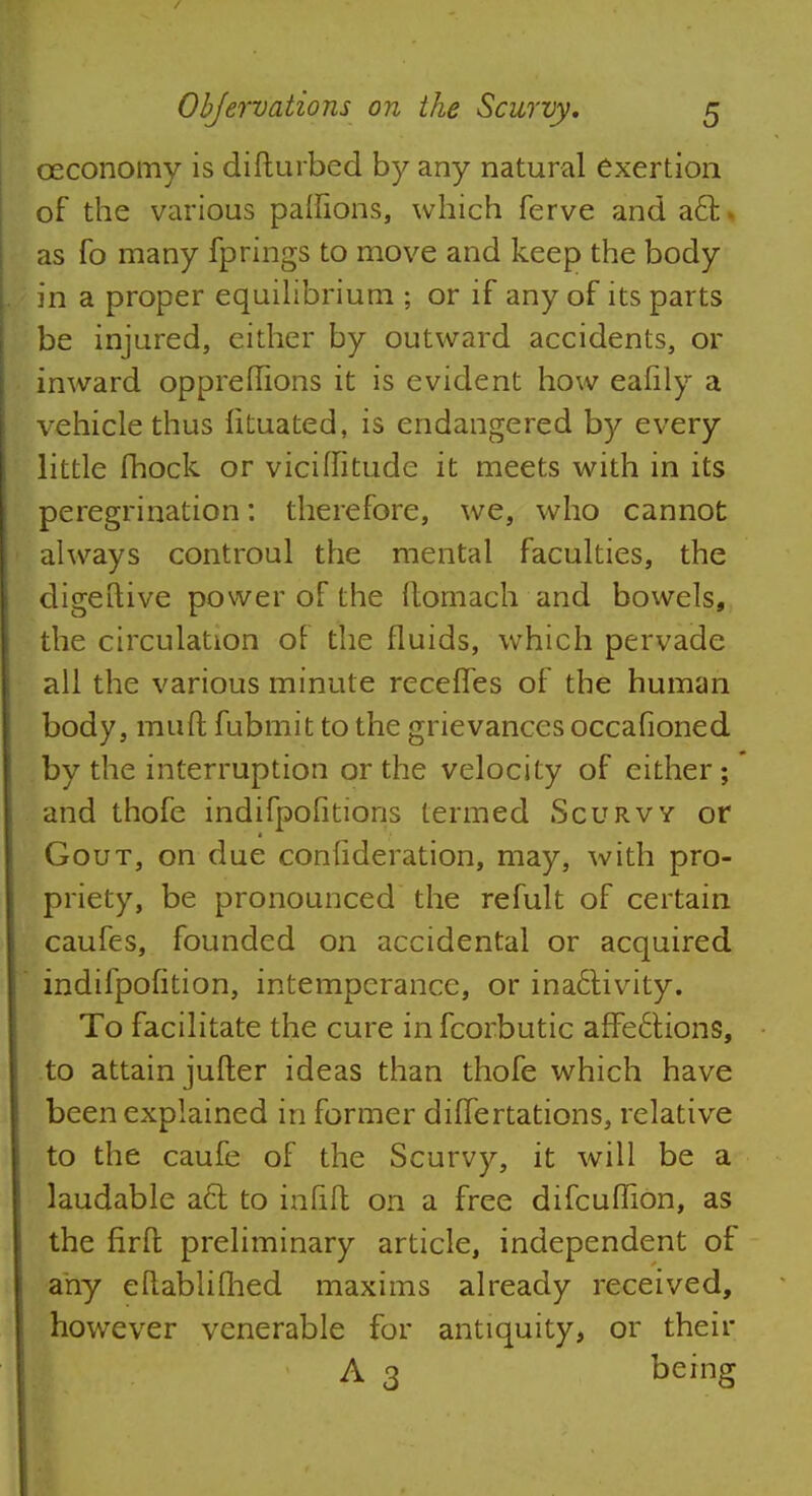 ceconomy is diflurbed by any natural exertion of the various paflions, which ferve and acl: t as fo many fprings to move and keep the body in a proper equilibrium ; or if any of its parts be injured, either by outward accidents, or inward opprefiions it is evident how eafily a vehicle thus fituated, is endangered by every little Ihock or viciflitude it meets with in its peregrination: therefore, we, who cannot always controul the mental faculties, the digettive power of the ftomach and bowels, the circulation of the fluids, which pervade all the various minute recefles of the human body, muff fubmit to the grievances occafioned by the interruption or the velocity of either; and thofe indifpofitions termed Scurvy or Gout, on due confideration, may, with pro- priety, be pronounced the refult of certain caufes, founded on accidental or acquired indifpofition, intemperance, or inactivity. To facilitate the cure in fcorbutic affe6tions, to attain jufler ideas than thofe which have been explained in former diffenations, relative to the caufe of the Scurvy, it will be a laudable a6l to infill on a free difcuffion, as the firfl preliminary article, independent of any eftablifhed maxims already received, however venerable for antiquity, or their A 3 being