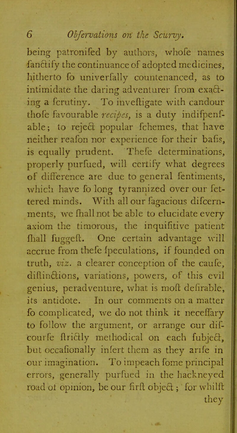 being patronifed by authors, whofe names fanctify the continuance of adopted medicines, hitherto fo univerfally countenanced, as to intimidate the daring adventurer from exact- ing a fcrutiny. To inveftigate with candour thofe favourable recipes, is a duty indifpenf- able; to reject popular fchemes, that have neither reafon nor experience for their bafis, is equally prudent. Thefe determinations, properly purfued, will certify what degrees of difference are due to general fentiments, which have fo long tyrannized over our fet- tered minds. With all our fagacious difcern- ments, we fhallnot be able to elucidate every axiom the timorous, the inquifitive patient fhall fugseft. One certain advantage will accrue from thefe (peculations, if founded on truth, viz. a clearer conception of the caufc, diflinotions, variations, powers, of this evil genius, peradventure, what is moft defirable, its antidote. In our comments on a matter fo complicated, we do not think it neceffary to follow the argument, or arrange cur dif- courfe ftrictly methodical on each fubjecT, but occafionally infert them as they anle in our imagination. To impeach fome principal errors, generally purfued in the hackneyed road ot opinion, be our nrft object; for whillt they