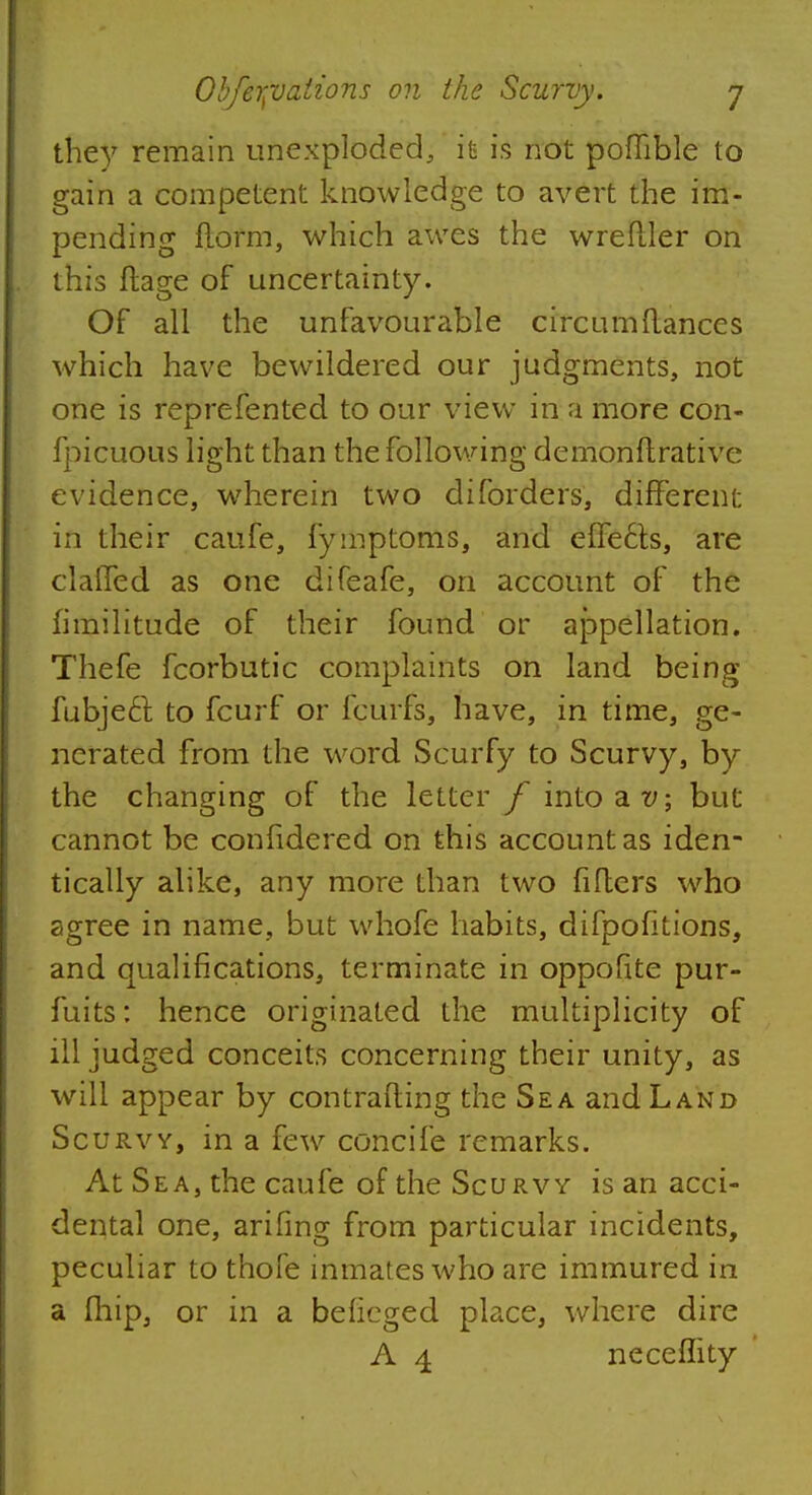 the)7 remain unexploded, it is not poffible to gain a competent knowledge to avert the im- pending florm, which awes the wrefller on this ftage of uncertainty. Of all the unfavourable circum(lances which have bewildered our judgments, not one is reprefented to our view in a more con- fpicuous light than the following demonftrative evidence, wherein two diforders, different in their caufe, fymptoms, and effects, are clalTed as one difeafe, on account of the fimilitude of their found or ajDpellation. Thefe fcorbutic complaints on land being fubjeft to fcurf or fcurfs, have, in time, ge- nerated from the word Scurfy to Scurvy, by the changing of the letter f into at/; but cannot be confidered on this account as iden- tically alike, any more than two lifters who agree in name, but whofe habits, difpofitions, and qualifications, terminate in oppofite pur- fuits: hence originated the multiplicity of ill judged conceits concerning their unity, as will appear by contrafting the Sea and Land Scurvy, in a few concife remarks. At Sea, the caufe of the Scurvy is an acci- dental one, arifing from particular incidents, peculiar to thofe inmates who are immured in a fliip, or in a beficged place, where dire A 4 neceffity