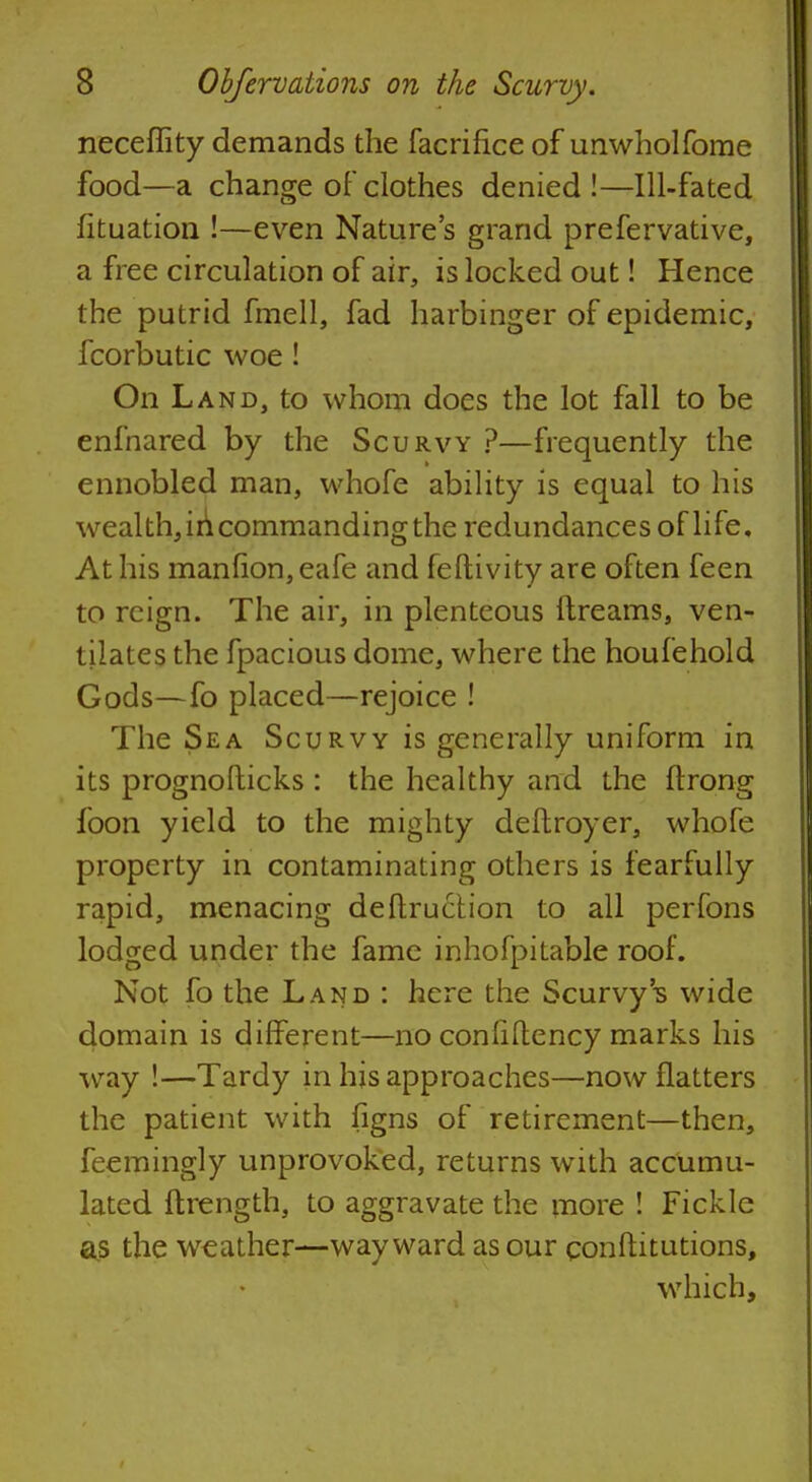 neceffity demands the facrifice of imwholfome food—a change of clothes denied!—Ill-fated fituation !—even Nature's grand prefervative, a free circulation of air, is locked out! Hence the putrid fmell, fad harbinger of epidemic, fcorbutic woe ! On Land, to whom does the lot fall to be enfnared by the Scurvy ?—frequently the ennobled man, whofe ability is equal to his wealth, in commanding the redundances of life. At his manfion, eafe and feftivity are often feen to reign. The air, in plenteous ftreams, ven- tilates the fpacious dome, where the houfehold Gods—fo placed—rejoice ! The Sea Scurvy is generally uniform in its prognofticks : the healthy and the ftrong foon yield to the mighty deftroyer, whofe property in contaminating others is fearfully rapid, menacing deftruction to all perfons lodged under the fame inhofpitable roof. Not fo the Land : here the Scurvy's wide domain is different—no conliflency marks his way !—Tardy in his approaches—now flatters the patient with figns of retirement—then, feemingly unprovoked, returns with accumu- lated ftrength, to aggravate the more ! Fickle as the weather—wayward as our conftitutions, which,
