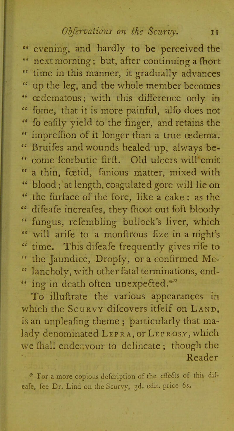  evening, and hardly to be perceived the  next morning; but, after continuing a fhort <c time in this manner, it gradually advances <c up the leg, and the whole member becomes  cedematous; with this difference only in  fome, that it is more painful, alfo does not  fo eafily yield to the finger, and retains the  impreflion of it longer than a true oedema.  Bruifes and wounds healed up, always be-  come fcorbutic firft. Old ulcers will emit  a thin, foetid, fanious matter, mixed with <e blood; at length, coagulated gore will lie on  the furface of the fore, like a cake : as the  difeafe increafes, they moot out foft bloody  fungus, refembling bullock's liver, which  will arife to a monftrous fize in a night's <c time. This difeafe frequently gives rife to <c the Jaundice, Dropfy, or a confirmed Me-  lancholy, with other fatal terminations, end-  ing in death often unexpected.*'' To illuflrate the various appearances in which the Scurvy difcovers itfelf on Land, is an unpleafing theme ; particularly that ma- lady denominated Lepra, or Leprosy, which we fhall endeavour to delineate ; though the Reader * For a more copious defcription of the effects of this, dif- eafe, lee Dr. Lind on the Scurvy, 3d. edit, price 6s,