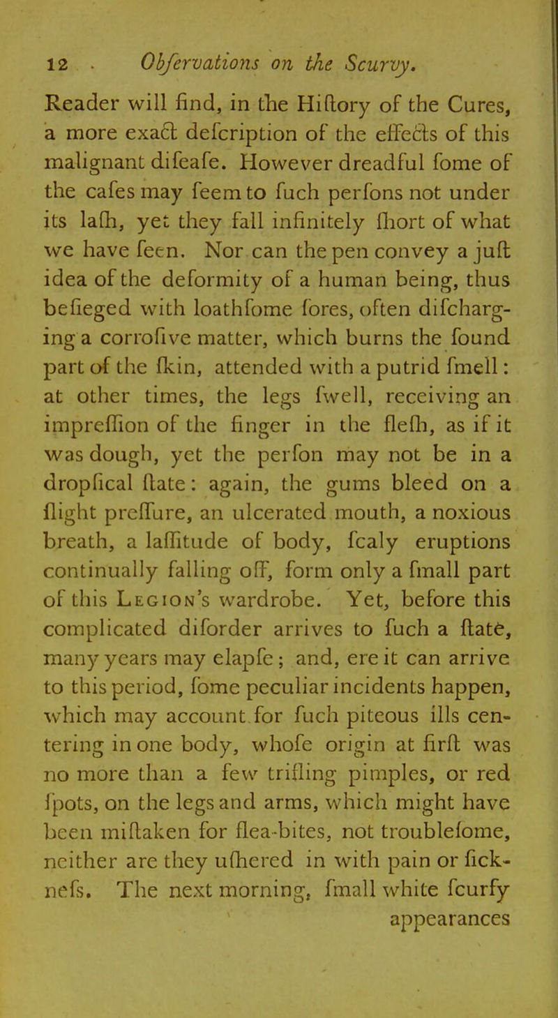 Reader will find, in the Hi (lory of the Cures, a more exact defcription of the effects of this malignant difeafe. However dreadful fome of the cafes may feem to fuch perfons not under its lafh, yet they fall infinitely fhort of what we have fetn. Nor can the pen convey a jufb idea of the deformity of a human being, thus befieged with loathfome fores, often difcharg- inga corrofive matter, which burns the found part of the fkin, attended with a putrid fmell: at other times, the legs fwell, receiving an impreffion of the finger in the flefh, as if it was dough, yet the perfon may not be in a dropfical ftate: again, the gums bleed on a flight prefTure, an ulcerated mouth, a noxious breath, a laflitude of body, fcaly eruptions continually falling off, form only a fmall part of this Legion's wardrobe. Yet, before this complicated diforder arrives to fuch a flate, many years may elapfe ; and, ere it can arrive to this period, fome peculiar incidents happen, which may account for fuch piteous ills cen- tering in one body, whofe origin at firft was no more than a few trifling pimples, or red fpots, on the legs and arms, which might have been miflaken for flea-bites, not troublefome, neither are they ufhered in with pain or fick- nefs. The next morning, fmall white fcurfy appearances