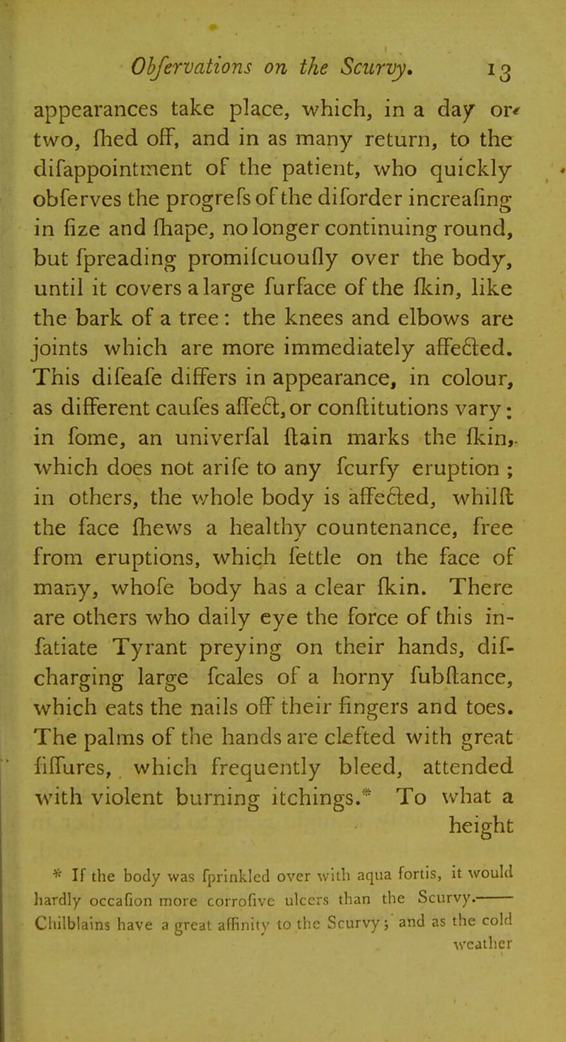 appearances take place, which, in a day or< two, fhed off, and in as many return, to the difappointtnent of the patient, who quickly obferves the progrefsof the diforder increafing in fize and fhape, no longer continuing round, but fpreading promilcuoufly over the body, until it covers a large furface of the fkin, like the bark of a tree: the knees and elbows are joints which are more immediately affecled. This difeafe differs in appearance, in colour, as different caufes affe6t,or constitutions vary: in fome, an univerfal ftain marks the fkin,. which does not arife to any fcurfy eruption ; in others, the whole body is affected, whilfl; the face fhews a healthy countenance, free from eruptions, which fettle on the face of many, whofe body has a clear fkin. There are others who daily eye the force of this in- fatiate Tyrant preying on their hands, dis- charging large fcales of a horny fubftance, which eats the nails off their fingers and toes. The palms of the hands are clefted with great fiiTures, which frequently bleed, attended with violent burning itchings.* To what a height * If the body was fprinkled over with aqua fortis, it would hardly occafion more corrofive ulcers than the Scurvy. Chilblains have a great affinity to the Scurvy;' and as the cold weather