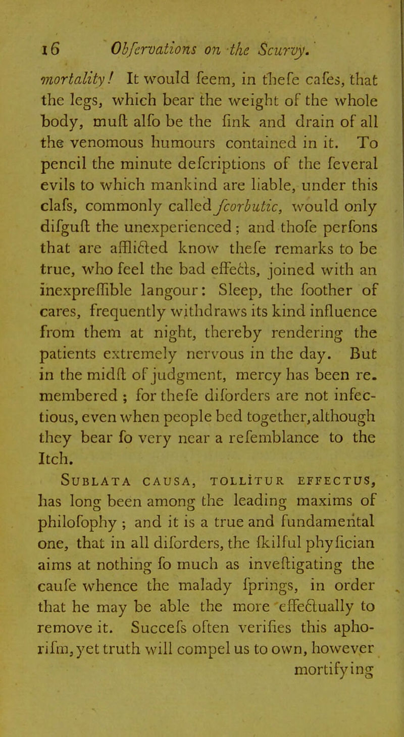 mortality! It would feem, in thefe cafes, that the legs, which bear the weight of the whole body, muft alfo be the fink and drain of all the venomous humours contained in it. To pencil the minute defcriptions of the feveral evils to which mankind are liable, under this clafs, commonly called fcorbutic, would only difguft the unexperienced; and thofe perfons that are afflicled know thefe remarks to be true, who feel the bad effects, joined with an inexpreffible langour: Sleep, the foother of cares, frequently withdraws its kind influence from them at night, thereby rendering the patients extremely nervous in the day. But in the midfl of judgment, mercy has been re. membered ; for thefe difbrders are not infec- tious, even when people bed together,although they bear fo very near a refemblance to the Itch. SUBLATA CAUSA, TOLLITUR EFFECTUS, has long been among the leading maxims of philofophy ; and it is a true and fundamental one, that in all diforders, the fkilful phyfician aims at nothing fo much as inveftigating the caufe whence the malady fprings, in order that he may be able the more effeclually to remove it. Succefs often verifies this apho- rifm3yet truth will compel us to own, however mortifying