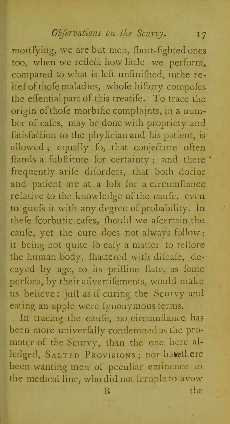 mortfying, we are bat men, fhort-fightedoncs too, when we reflect how little we perform, compared to what is left unfinished, inthe re- lief of thofe maladies, whofe hiltory compofes the effential part of this treatife. To trace the origin of thofe morbific complaints, in a num- ber of cafes, may be done with propriety and fatisfaciion to the phyficianand his patient, is allowed ; equally fo, that conjecture often Hands a fubllitute for certainty ; and there * frequently arife diforders, that both doftor and patient are at a lofs for a circumftance relative to the knowledge of the caufe, even to guefs it with any degree of probability. In thefe fcorbutic. cafes, mould we afcertain the caufe, yet the cure does not always follow; it being not quite fo eafy a matter to reftore the human body, mattered with difeafe, de- cayed by age, to its priftine Hate, as fome perfons, by their advertifements, would make us believe: juft as if curing the Scurvy and eating an apple were fynonymous terms. In tracing the caufe, no,circumftance has been more univerfally condemned as the pro- moter of the Scurvy, than the one here al- ledged, Salted Provisions ; nor haifetl.ere been wanting men of peculiar eminence in the medical line, who did not fcruple to avow B the