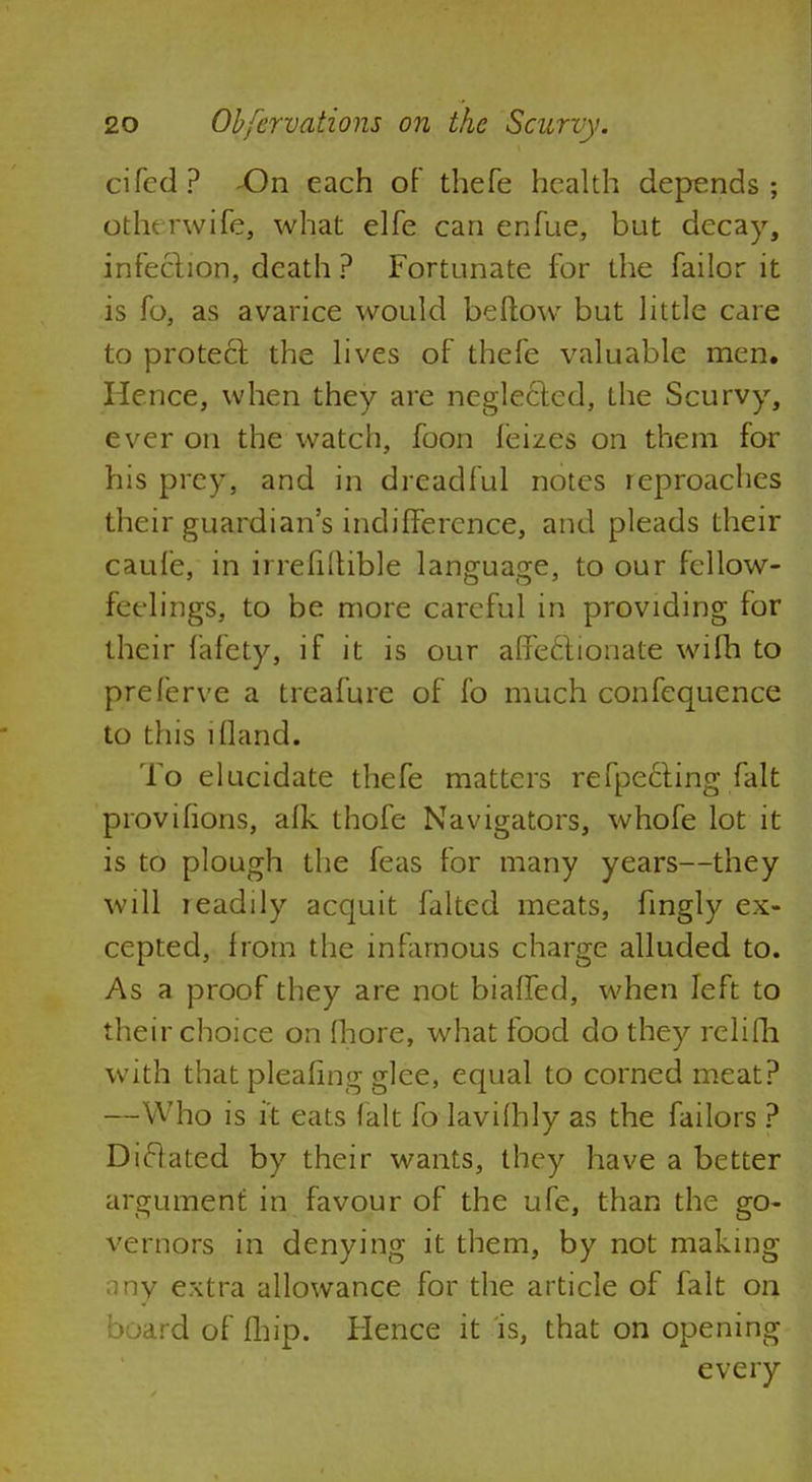 cited? -On each of thefe health depends; otht rwife, what elfe can enfue, but decay, infection, death ? Fortunate for the failor it is fo, as avarice would beftow but little care to protect the lives of thefe valuable men. Hence, when they are neglected, the Scurvy, ever on the watch, foon feizes on them for his prey, and in dreadful notes reproaches their guardian's indifference, and pleads their caufe, in irrefiilible language, to our fellow- feelings, to be more careful in providing for their fafety, if it is our affectionate wifh to preferve a treafure of fo much confequence to this ifland. To elucidate thefe matters refpe£ting fait provilions, afk thofe Navigators, whofe lot it is to plough the feas for many years—they will readily acquit faked meats, fmgly ex- cepted, from the infamous charge alluded to. As a proof they are not biaffed, when left to their choice on fhore, what food do they relifh with thatpleafing glee, equal to corned meat? —Who is it eats fait fo lavifhly as the failors ? Diclated by their wants, they have a better argument in favour of the ufe, than the go- vernors in denying it them, by not making ony extra allowance for the article of fait on board of fhip. Hence it is, that on opening every