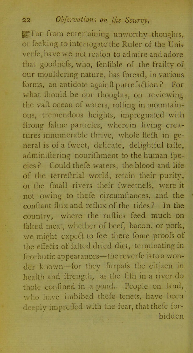 K?Far from entertaining unworthy thoughts, or feeking to interrogate the Ruler of the Unit verfejiave we not reafon to admire and adore that goodnefs, who, fenfible of the frailty of our mouldering nature, has fpread, in various forms, an antidote againflputrefaction? For what ihould be our thoughts, on reviewing the valt ocean of waters, rolling in mountain- ous, tremendous heights, impregnated with flrong faline particles, wherein living crea- tures innumerable thrive, whofe flefh in ge- neral is of a fweet, delicate, delightful tafle, adminiilering nourifhment to the human fpe- cies? Could thefe waters, the blood and life of the terreftrial world, retain their purity, or the fmall rivers their fweetnefs, were it not owing to thefe circumllances, and the conftant flux and reflux of the tides ? In the country, where the nifties feed much on falted meat, whether of beef, bacon, or pork, we might expect to fee there fome proofs of the effects of falted dried diet, terminating in fcorbutic appearances—the reverfe is to a won- der known—for they furpais the citizen in health and ftrength, as the fifh in a river do thofe confined in a pond. People on land, who have imbibed thefe tenets, have been deeply impreffed with the fear, that thefe for- bidden