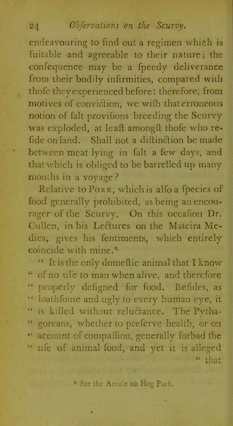 endeavouring to find out a regimen which is fuitable and agreeable to their nature; the confequence may be a fpeedy deliverance from their bodily infirmities, compared with thofe they experienced before: therefore, from motives of conviclion, we wifih that erroneous notion of fait provifions breeding the Scurvy was exploded, at leaft amongfl; thofe who re- fide on land. Shall not a diltinclion be made between meat lying in fait a few days, and that which is obliged to be barrelled up many months in a voyage? Relative to Pork, which is alfoa fpecies of food generally prohibited, as being an encou- rager of the Scurvy. On this occafion Dr. Cullen, in his Lectures on the Mateira Me- dica, gives his fentiments, which entirely coincide with mine.*  It is the only domeflic animal that I know e: of no ufe to man when alive, and therefore properly defigned for food. Befides, as  loathfome and ugly to every human eye, it  is killed without reluclance. The Pytha-  goreans, whether to preferve health, or on account of companion, generally forbad the  ufe of animal food, and yet it is alleged  that * Sec the Article on Hog pork.