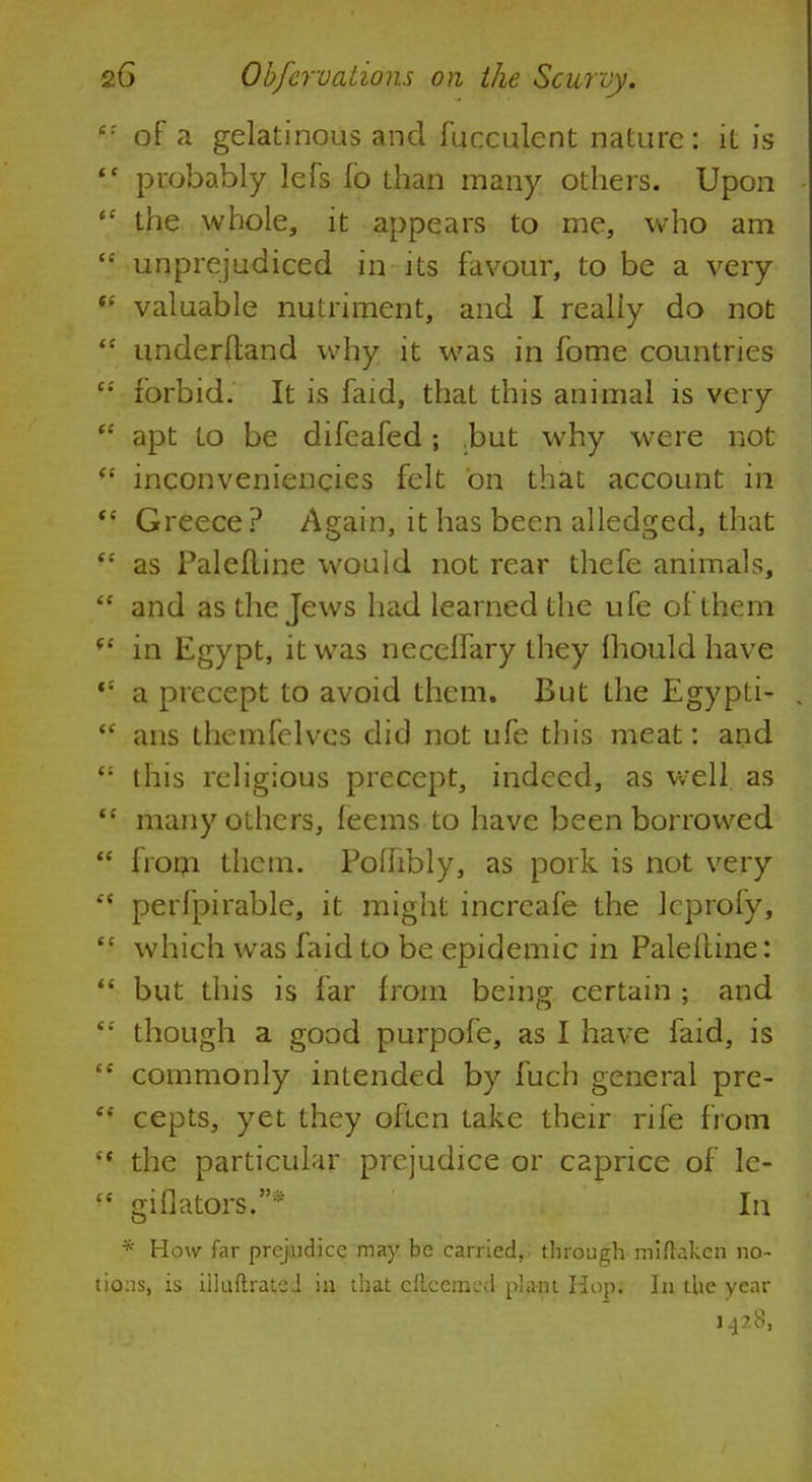 of a gelatinous and fucculent nature: it is probably lefs fo than many others. Upon the whole, it appears to me, who am unprejudiced in its favour, to be a very valuable nutriment, and I really do not underltand why it was in fome countries forbid. It is faid, that this animal is very apt to be difeafed; .but why wrere not inconveniencies felt on that account in Greece ? Again, it has been alledged, that as Palefline would not rear thefe animals, and as the Jews had learned the ufe of them in Egypt, it was neceflary they mould have a precept to avoid them. But the Egypti- ans themfelves did not ufe this meat: and this religious precept, indeed, as well, as many others, feems to have been borrowed from them. Poffibly, as pork is not very perfpirable, it might increafe the leprofy, which was faid to be epidemic in Palefline: but this is far from being certain ; and though a good purpofe, as I have faid, is commonly intended by fuch general pre- cepts, yet they often take their rife from the particular prejudice or caprice of le- giflators.* In * How far prejudice may be carried, through miftakcn no- 1:1s, is illuftratei in that cftcemcd plant Hop. In the year