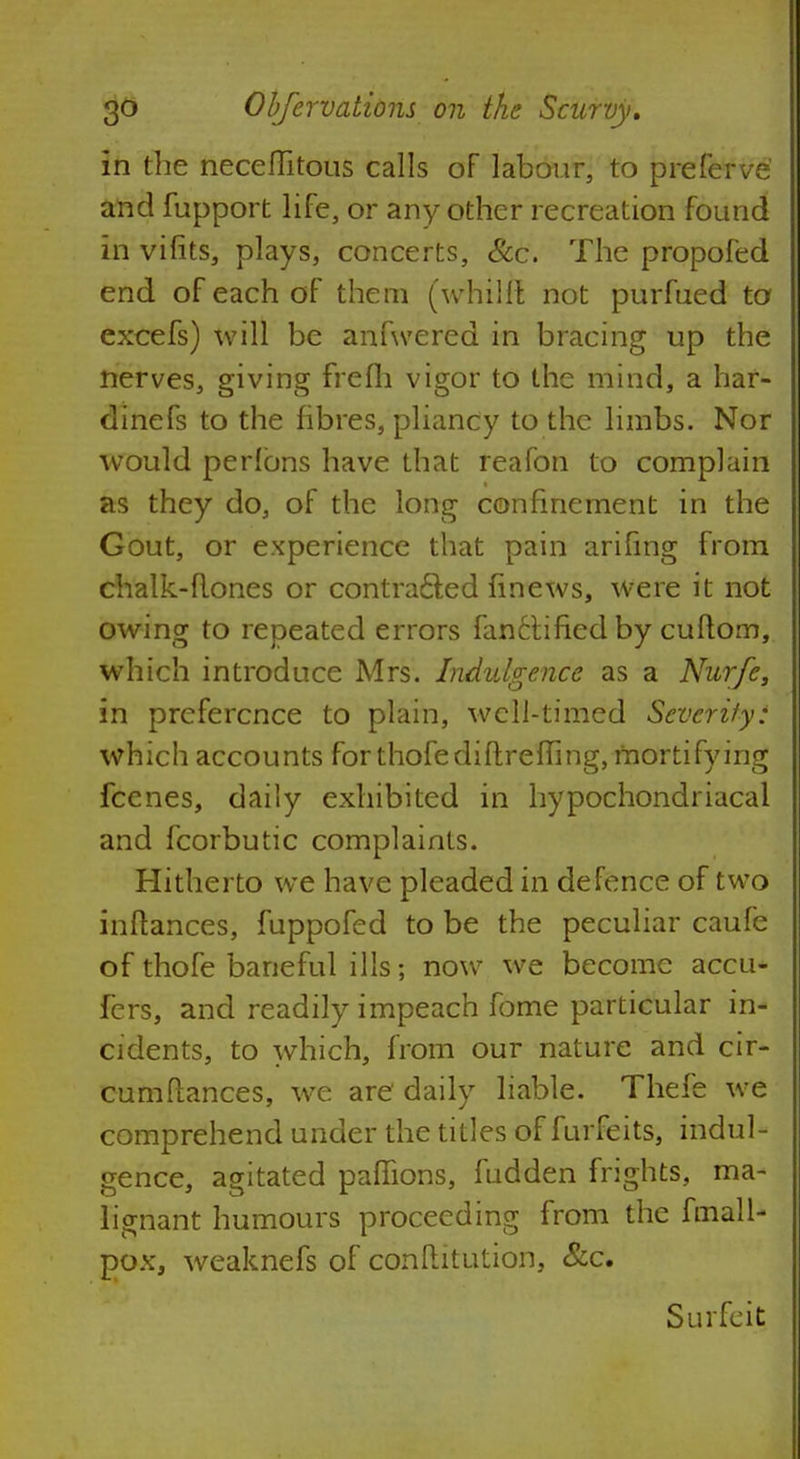 In the neceflitous calls of labour, to preferve' and fupport life, or any other recreation found in vifits, plays, concerts, Sec. The propofed end of each of them (whilfl not purfued to excefs) will be anfwered in bracing up the nerves, giving frefh vigor to the mind, a har- dinefs to the fibres, pliancy to the limbs. Nor would perlbns have that reafon to complain as they do, of the long confinement in the Gout, or experience that pain arifing from chalk-flones or contracted finews, were it not owing to repeated errors fanctified by cuftom, which introduce Mrs. Indulgence as a Nurfe, in preference to plain, well-timed Severity: which accounts forthofediftreffing, mortifying fcenes, daily exhibited in hypochondriacal and fcorbutic complaints. Hitherto we have pleaded in defence of two inftances, fuppofed to be the peculiar caufe of thofe baneful ills; now we become accu* fers, and readily impeach fome particular in- cidents, to which, from our nature and cir- cumflances, we are daily liable. Thefe we comprehend under the titles of furfeits, indul- gence, agitated pafhons, fudden frights, ma- lignant humours proceeding from the fmall- pox, weaknefs of conftitution, &c. Surfeit