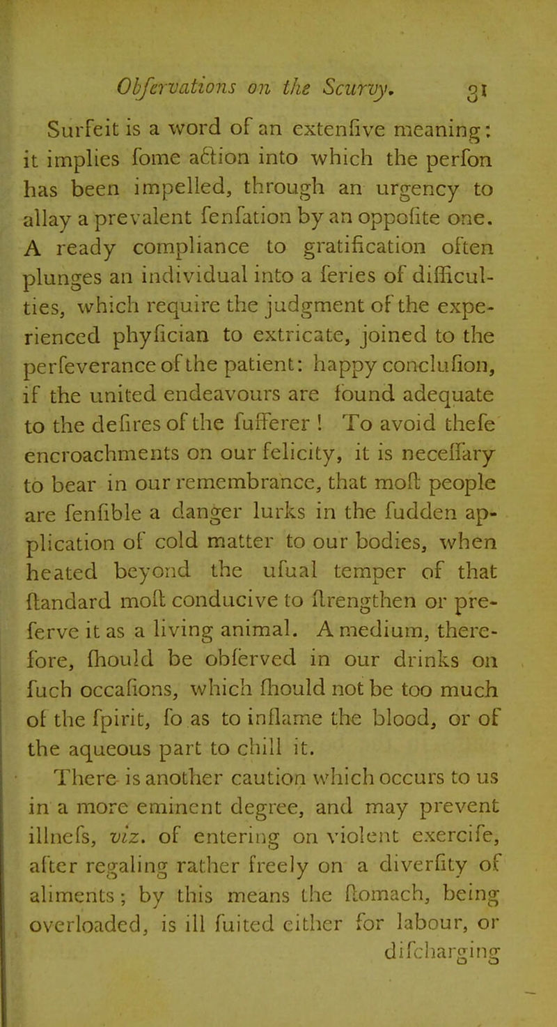 Surfeit is a word of an extenfive meaning: it implies fome action into which the perfon has been impelled, through an urgency to allay a prevalent fenfation by an oppofite one. A ready compliance to gratification often plunges an individual into a feries of difficul- ties, which require the judgment of the expe- rienced phyfician to extricate, joined to the perfeverance of the patient: happy conclufion, if the united endeavours are found adequate to the defires of the fufferer ! To avoid thefe encroachments on our felicity, it is neceffary to bear in our remembrance, that molt people are fenfible a danger lurks in the fudden ap- plication of cold matter to our bodies, when heated beyond the ufual temper of that flandard molt conducive to drengthen or pre- ferve it as a living animal. A medium, there- fore, fhould be obferved in our drinks 011 fuch occafions, which fhould not be too much of the fpirit, fo as to inflame the blood, or of the aqueous part to chill it. There- is another caution which occurs to us in a more eminent degree, and may prevent illnefs, viz. of entering on violent exercife, after regaling rather freely on a diverfity of aliments 5 by this means the flomach, being overloaded, is ill fuited either for labour, or drfcharffinff