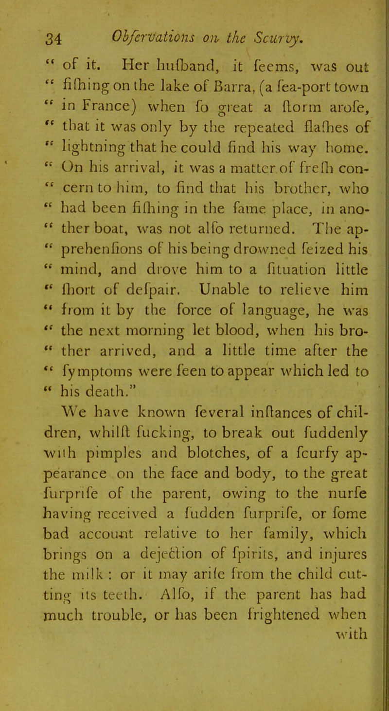  of it. Her hatband, it feems, was out  riming on the lake of Barra, (a fea-port town  in France) when fo great a florin arofe,  that it was only by the repeated flames of  lightning that he could find his way home.  On his arrival, it was a matter of frefh con-  cern to him, to find that his brother, who  had been nlbing in the fame place, in ano-  ther boat, was not alfo returned. The ap-  prehenfions of his being drowned feized his  mind, and drove him to a fituation little  lhort of defpair. Unable to relieve him  from it by the force of language, he was  the next morning let blood, when his bro-  ther arrived, and a little time after the  fy mptoms were feen to appear which led to  his death. We have known feveral inflances of chil- dren, whillt fucking, to break out fuddenly with pimples and blotches, of a fcurfy ap- pearance on the face and body, to the great furprife of the parent, owing to the nurfe having received a fudden furprife, or fome bad account relative to her family, which brings on a dejection of fpirits, and injures the milk : or it may arile from the child cut- ting its teeth. Alfo, if the parent has had much trouble, or has been frightened when with