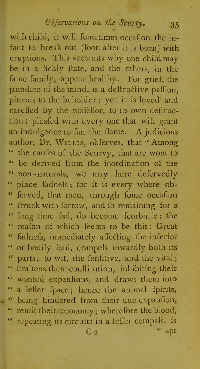 with child, it will fometimes occafion the in- fant to break out (foon after it is born) with eruptions. This accounts why one child may- be in a fickly ftate, and the others, in the fame family, appear healthy. For grief, the jaundice of the mind, is a deflruclive palfion, piteous to the beholder; yet it is loved' and careffed by the poiTefibr, to its own deilruc- tion : pleafed with every one that will grant an indulgence to fan the flame. A judicious author, Dr. Willis, obferves, that  Among  the caufes of the Scurvy, that are wont to  be derived from the inordination of the non-naturals, we may here defervedly place fadnefs ; for it is every where ob- ferved, that men, through fome occafion ftruck with forrow, and fo remaining for a long time fad, do become fcorbutic; the reafon of which feems to be this: Great fadnefs, immediately affecting the inferior or bodily foul, compels inwardly both its parts; to wit, the fenfitive, and the vital; llraitens their conftitution, inhibiting their wonted expanfions, and draws them into a leffer fpace; hence the animal fpirits, being hindered from their due expanfion, remit their.ceconomy; wherefore the blood, repeating its circuits in a lefler compafs, is C 2  apt a tt tt ft