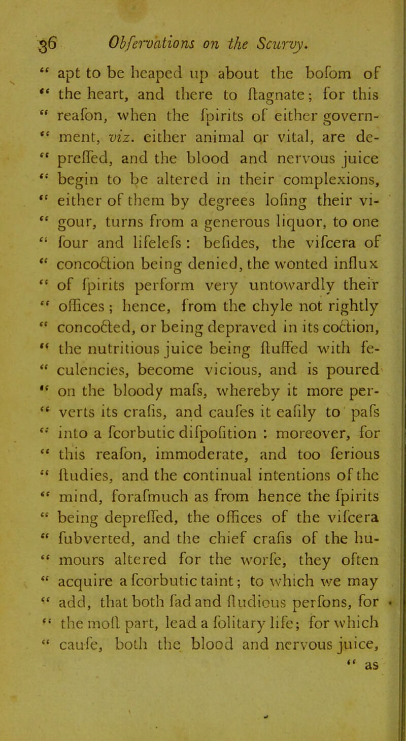  apt to be heaped up about the bofom of  the heart, and there to flagnate; for this  reafon, when the fpirits of either govern- <c ment, viz. either animal or vital, are de-  preffed, and the blood and nervous juice  begin to be altered in their complexions, ,c either of them by degrees lofing their vi-  gour, turns from a generous liquor, to one  four and lifelefs: befides, the vifcera of t( concoction being denied, the wonted influx  of fpirits perform very untowardly their  offices ; hence, from the chyle not rightly  concocled, or being depraved in its coction,  the nutritious juice being fluffed with fe-  culencies, become vicious, and is poured ,f on the bloody mafs, whereby it more per-  verts its crafis, and caufes it eafily to pafs <; into a fcorbutic difpofition : moreover, for  this reafon, immoderate, and too ferious  fludies, and the continual intentions of the <e mind, forafmuch as from hence the fpirits  being depreffed, the offices of the vifcera  fubverted, and the chief crafis of the hii-  mours altered for the worfe, they often  acquire a fcorbutic taint; to which we may  add, that both fad and fludious perfons, for *  the mofl part, lead a folitary life; for which  caufe, both the blood and nervous juice,  as