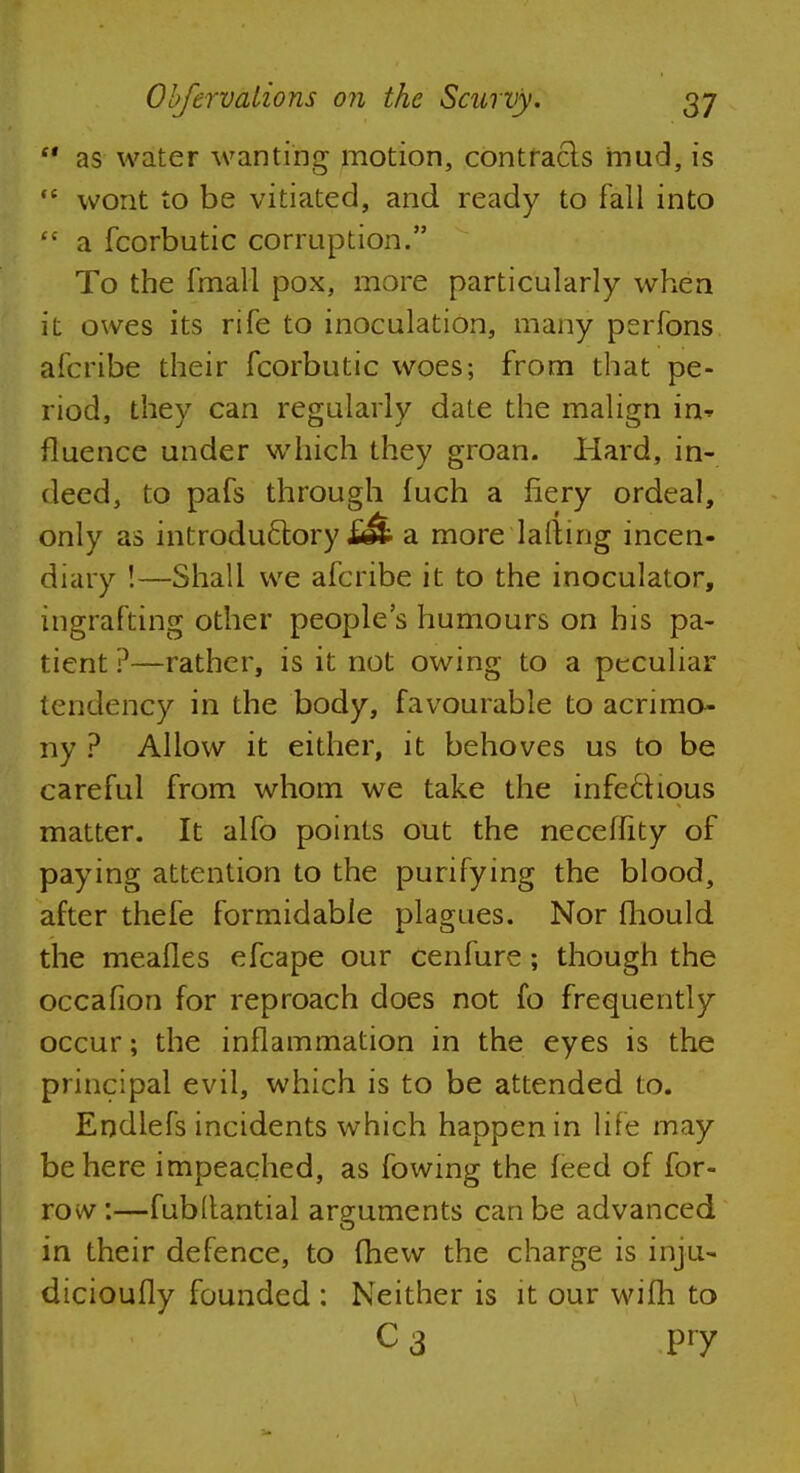  as water wanting motion, contracts mud, is  wont to be vitiated, and ready to fall into  a fcorbutic corruption. To the fmall pox, more particularly when it owes its rife to inoculation, many perfons afcribe their fcorbutic woes; from that pe- riod, they can regularly date the malign in^ fluence under which they groan. Hard, in- deed, to pafs through fuch a fiery ordeal, only as introductory a more lallmg incen- diary !—Shall we afcribe it to the inoculator, ingrafting other people's humours on his pa- tient ?—rather, is it not owing to a peculiar tendency in the body, favourable to acrimo- ny ? Allow it either, it behoves us to be careful from whom we take the infe6Hous matter. It alfo points out the neceffity of paying attention to the purifying the blood, after thefe formidable plagues. Nor fhould the meafles efcape our cenfure; though the occafion for reproach does not fo frequently occur; the inflammation in the eyes is the principal evil, which is to be attended to. Endlefs incidents which happen in life may be here impeached, as fowing the feed of for- row:—fubltantial arguments can be advanced in their defence, to fhew the charge is inju- dicioufly founded : Neither is it our wifh to C3 Pry
