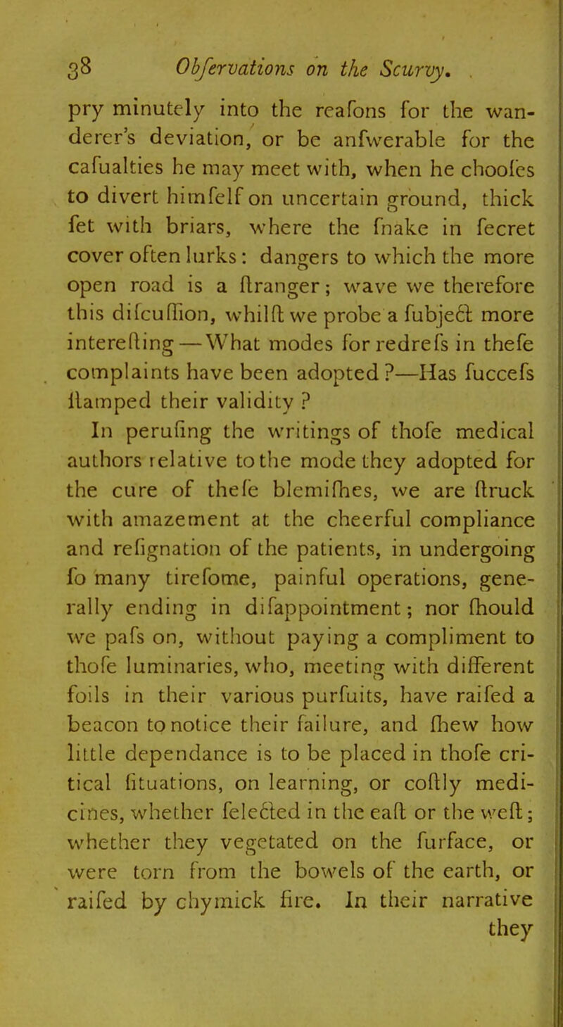 pry minutely into the reafons for the wan- derer's deviation, or be anfwerable for the cafualties he may meet with, when he choofes to divert himfelf on uncertain ground, thick fet with briars, where the fnake in fecret cover often lurks: dangers to which the more open road is a ftranger; wave we therefore this difcuflion, whilft we probe a fubject. more interefting— What modes forredrefs in thefe complaints have been adopted?—Has fuccefs ilamped their validity ? In perufing the writings of thofe medical authors relative to the mode they adopted for the cure of thefe blcmifhes, we are (truck with amazement at the cheerful compliance and refignation of the patients, in undergoing fo many tirefome, painful operations, gene- rally ending in difappointment; nor mould we pafs on, without paying a compliment to thofe luminaries, who, meeting with different foils in their various purfuits, have raifed a beacon to notice their failure, and (hew how little dcpendance is to be placed in thofe cri- tical fituations, on learning, or coftly medi- cines, whether fele6ted in the eaft or the weft; whether they vegetated on the furface, or were torn from the bowels of the earth, or raifed by chymick fire. In their narrative they