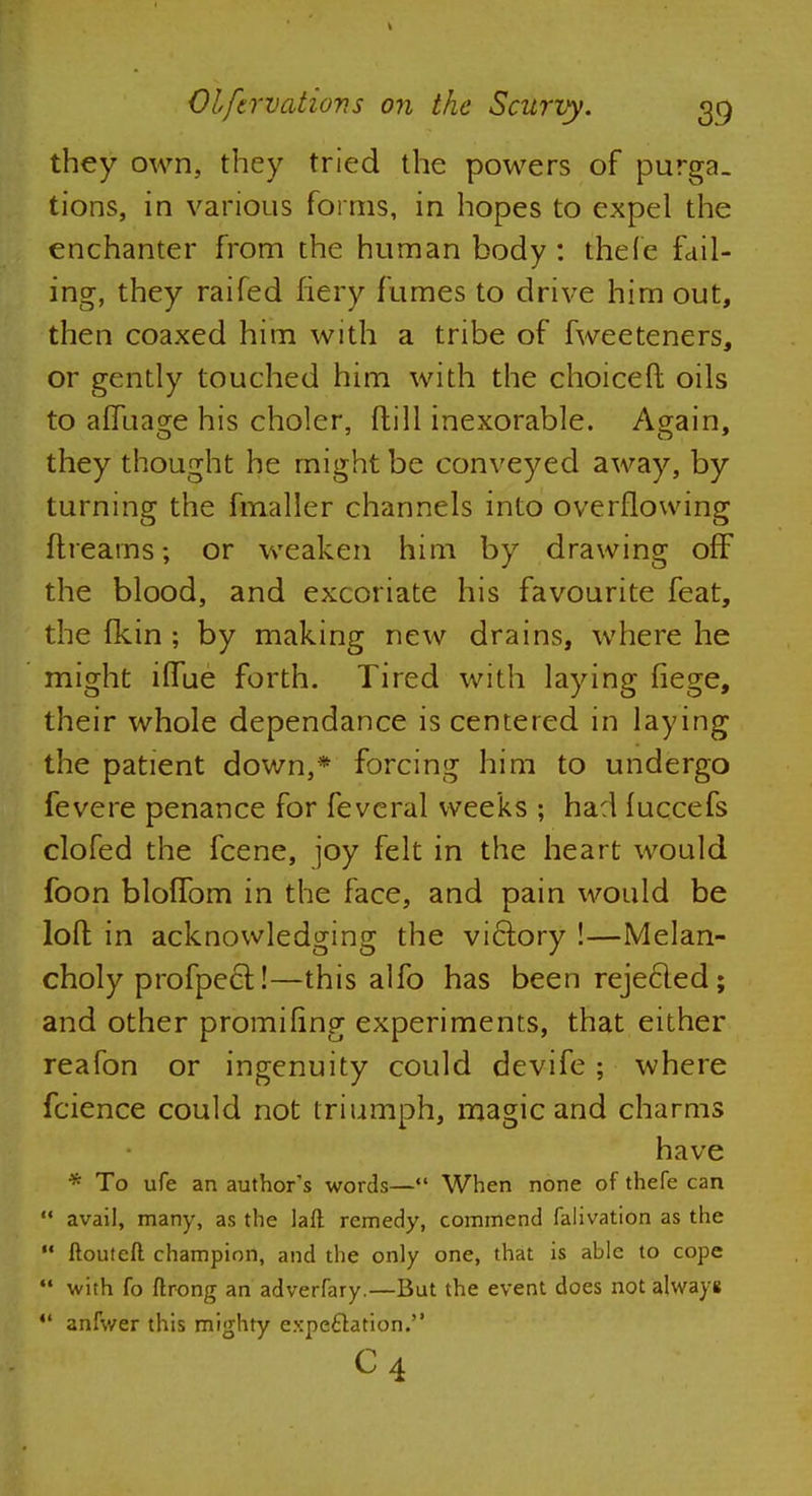 they own, they tried the powers of purga- tions, in various forms, in hopes to expel the enchanter from the human body : thefe fail- ing, they raifed fiery fumes to drive him out, then coaxed him with a tribe of fweeteners, or gently touched him with the choicer! oils to afTuage his choler, fhill inexorable. Again, they thought he might be conveyed away, by turning the fmaller channels into overflowing ftreams; or weaken him by drawing off the blood, and excoriate his favourite feat, the fkin ; by making new drains, where he might iflue forth. Tired with laying fiege, their whole dependance is centered in laying the patient down,* forcing him to undergo fevere penance for feveral weeks ; had fuccefs clofed the fcene, joy felt in the heart would foon blofTom in the face, and pain would be loft in acknowledging the victory !—Melan- choly pro fpe 61!—this alfo has been rejecled; and other promifing experiments, that either reafon or ingenuity could devife; where fcience could not triumph, magic and charms have * To ufe an author's words— When none of thefe can  avail, many, as the laft remedy, commend falivation as the  ftouteft champion, and the only one, that is able to cope with fo ftrong an adverfary.—But the event does not always  anfwer this mighty expectation. c4