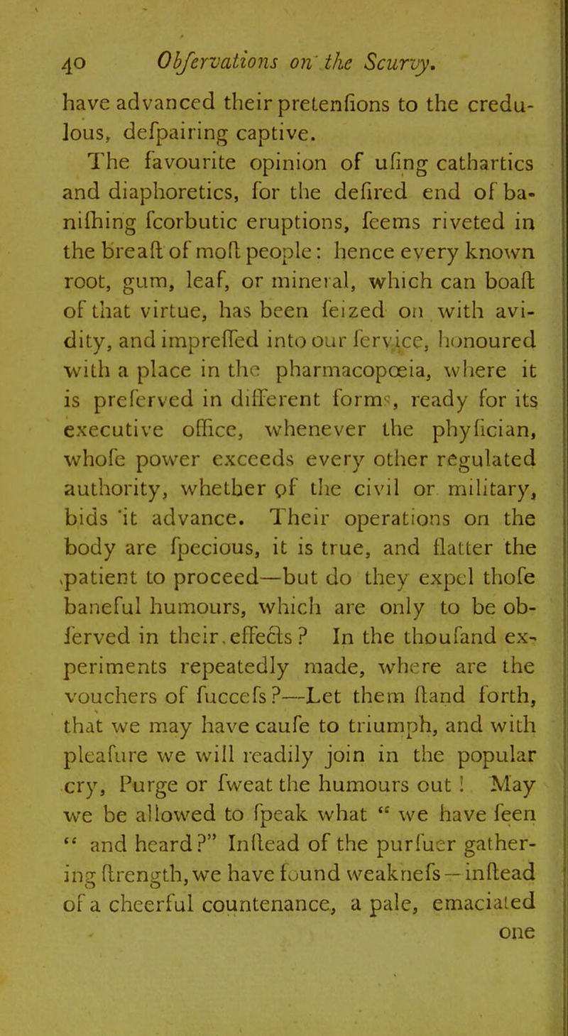 have advanced their pretentions to the credu- lous, defpairing captive. The favourite opinion of ufing cathartics and diaphoretics, for the defired end of ba- nifhing fcorbutic eruptions, feems riveted in the breaft of mofl people: hence every known root, gum, leaf, or mineral, which can boaft of that virtue, has been feized on with avi- dity, and impreffed into our fervice, honoured with a place in the pharmacopoeia, where it is preferved in different forms ready for its executive office, whenever the phyfician, whofe power exceeds every other regulated authority, whether of the civil or military, bids 'it advance. Their operations on the body are fpecious, it is true, and flatter the vpatient to proceed—but do they expel thofe baneful humours, which are only to be ob- ferved in their.effects ? In the thoufand ex- periments repeatedly made, where are the vouchers of fuccefs?—Let them Hand forth, that we may have caufe to triumph, and with pleafure we will readily join in the popular cry, Purge or fweat the humours out : May we be allowed to fpeak what t£ we have feen  and heard? Inflead of the purfuer gather- ing flrength, we have found weaknefs — inflead of a cheerful countenance, a pale, emaciated one