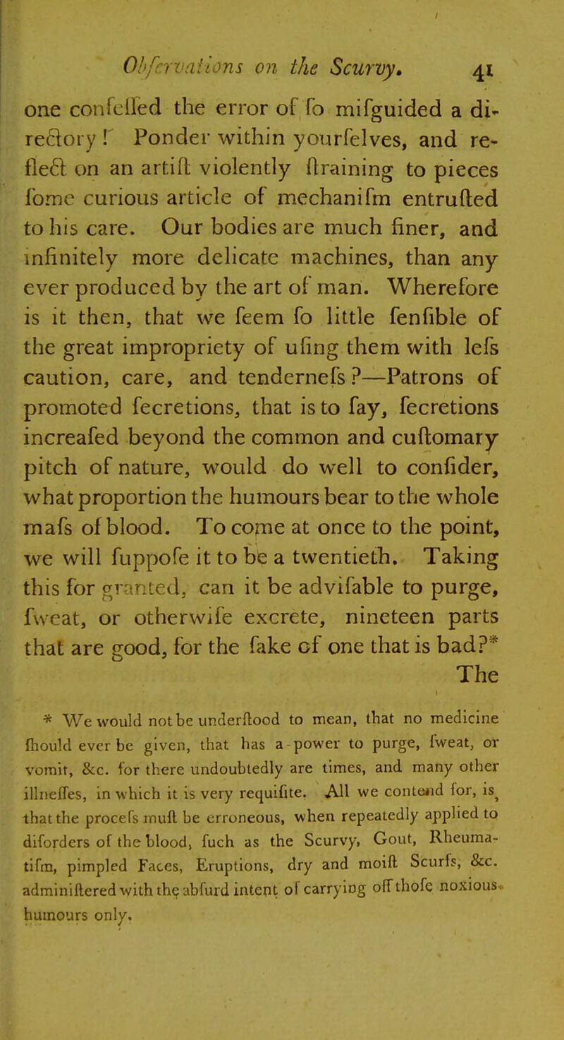 one confeflfed the error of fo mifguided a di- rectory f Ponder within yourfelves, and re- flect on an artift violently draining to pieces fome curious article of mechanifm entrufted to his care. Our bodies are much finer, and infinitely more delicate machines, than any ever produced by the art of man. Wherefore is it then, that we feem fo little fenfible of the great impropriety of ufing them with lefs caution, care, and tendcrnefs ?—Patrons of promoted fecretions, that is to fay, fecretions increafed beyond the common and cuftomary pitch of nature, would do well to confider, what proportion the humours bear to the whole mafs of blood. To come at once to the point, we will fuppofe it to be a twentieth. Taking this for granted, can it be advifable to purge, fWeat, or otherwife excrete, nineteen parts that are good, for the fake of one that is bad?* The * We would not be undcrftood to mean, that no medicine mould ever be given, that has a-power to purge, fweat, or vomit, &c. for there undoubtedly are times, and many other illnefTes, in which it is very requifite. All we contend for, is> that the procefs muft be erroneous, when repeatedly applied to diforders of the blood, fuch as the Scurvy, Gout, Rheuma- tihn, pimpled Faces, Eruptions, dry and moift Scurfs, &c. adminiftered with the abfurd intent of carrying offthofe noxious humours only.