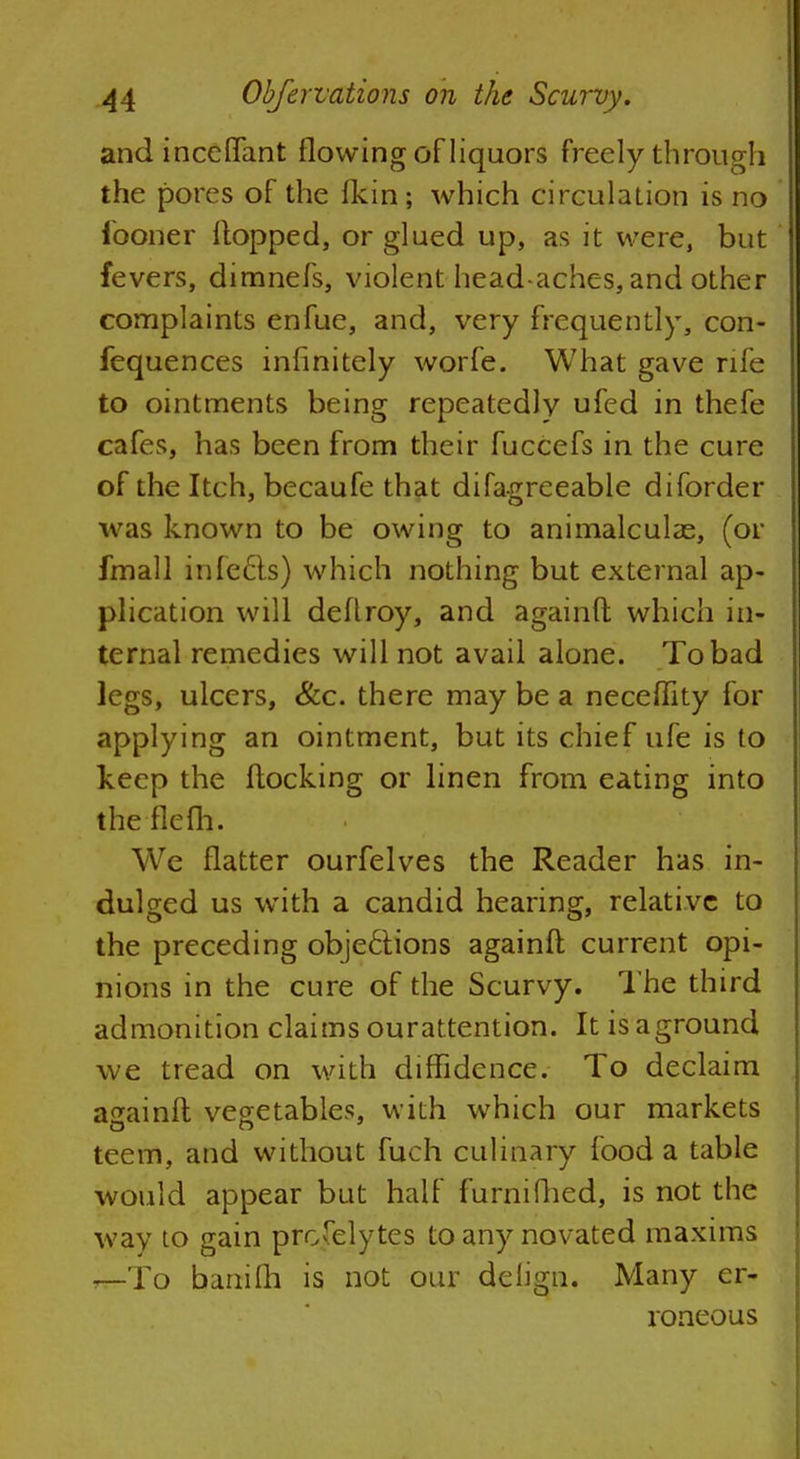andinceflant flowing ofliquors freely through the pores of the fkin; which circulation is no fooner Hopped, or glued up, as it were, but fevers, dimnefs, violent head-aches, and other complaints enfue, and, very frequently, con- fequences infinitely worfe. What gave rife to ointments being repeatedly ufed in thefe cafes, has been from their fuccefs in the cure of the Itch, becaufe that difagreeable diforder was known to be owing to animalculas, (or fmall in feels) which nothing but external ap- plication will deflroy, and againfl which in- ternal remedies will not avail alone. To bad legs, ulcers, Sec. there may be a neceflity for applying an ointment, but its chief ufe is to keep the flocking or linen from eating into theflefh. We flatter ourfelves the Reader has in- dulged us with a candid hearing, relative to the preceding objections againfl current opi- nions in the cure of the Scurvy. The third admonition claims ourattention. It is aground we tread on with diffidence. To declaim againfl vegetables, with which our markets teem, and without fuch culinary food a table would appear but half furnifhed, is not the way to gain proselytes to any novated maxims —To banifh is not our delign. Many er- roneous