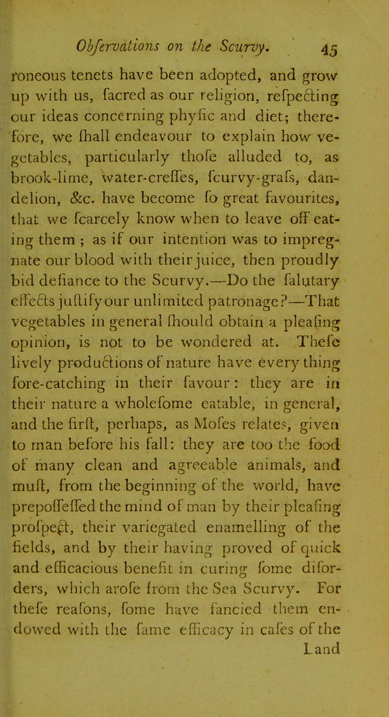 roneous tenets have been adopted, and grow up with us, facred as our religion, refpe&ing our ideas concerning phyfic and diet; there- fore, we fhall endeavour to explain how ve- getables, particularly thofe alluded to, as brook-lime, water-creffes, fcurvy-grafs, dan- delion, &c. have become fo great favourites, that we fcarcely know when to leave off eat- ing them ; as if our intention was to impreg- nate our blood with their juice, then proudly bid defiance to the Scurvy.—Do the falutary effects juftifyour unlimited patronage?—That vegetables in general mould obtain a pleafing opinion, is not to be wondered at. Thefe lively productions of nature have everything fore-catching in their favour: they are in their nature a wholefome eatable, in general, and the nrft, perhaps, as Mofes relates, given to man before his fall: they are too the food of many clean and agreeable animals, and mult, from the beginning of the world, have prepoffelfed the mind of man by their pleafing profpeft, their variegated enamelling of the fields, and by their having proved of quick and efficacious benefit in curing fome difor- ders, which arofe from the Sea Scurvy. For thefe reafons, fome have fancied them en- dowed with the fame efficacy in cafes of the Land