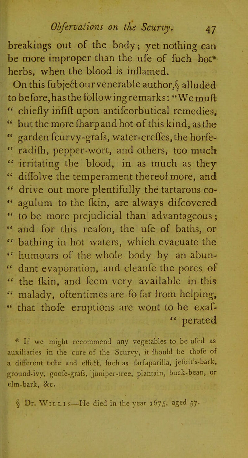 breakings out of the body; yet nothing can be more improper than the ufe of fuch hot* herbs, when the blood is inflamed. On this fubjecl our venerable author,^ alluded to be fore, has the followingremarks: Wemuft  chiefly infill upon antifcorbutical remedies,  but the more fharpandhot of this kind, as the ff garden fcurvy-grafs, water-creffes, the horfe-  radifh, pepper-wort, and others, too much  irritating the blood, in as much as they te diffolve the temperament thereof more, and  drive out more plentifully the tartarous co-  agulum to the fkin, are always difcovered  to be more prejudicial than advantageous;  and for this reafon, the ufe of baths, or  bathing in hot waters, which evacuate the *c humours of the whole body by an abun- dant evaporation, and cleanfe the pores of  the fkin, and feem very available in this  malady, oftentimes are fo far from helping,  that thofe eruptions are wont to be exaf-  perated * If we might recommend any vegetables to be ufed as auxiliaries in the cure of the Scurvy, it mould be thofe of a different tafte and effeft, fuch as farfaparilla, jefuit's-bark, ground-ivy, goofe-grafs, juniper-tree, plantain, buck-bean, or elm-bark, &c. § Dr. Willi s—He died in the year 1675, aged 57.