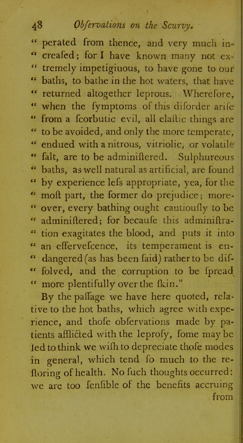 perated from thence, and very much in- * creafed; for I have known many not ex- tremely impetiginous, to have gone to our baths, to bathe in the hot waters, that have '* returned altogether leprous. Wherefore, when the fymptoms of this diforder arife from a fcorbutic evil, all elaltic things are to be avoided, and only the more temperate, endued with a nitrous, vitriolic, or volatil ** fait, are to be adminiftered. Sulphureous baths, as well natural as artificial, are found by experience lefs appropriate, yea, for the mod part, the former do prejudice; more- over, every bathing ought cautioufly to be adminiftered; for becaufe this adminiftra- tion exagitates the blood, and puts it into an erFervefcence, its temperament is en- fl dangered(as has been faid) rather to be dif- folved, and the corruption to be fpread <c more plentifully over the flcin. By the palfage we have here quoted, rela- tive to the hot baths, which agree with expe- rience, and thofe obfervations made by pa- tients affiled with the leprofy, fome maybe Jed to think we wifh to depreciate thofe modes in general, which tend fo much to the re- floring of health. Nofuch thoughts occurred: we are too fenfrble of the benefits accruing from