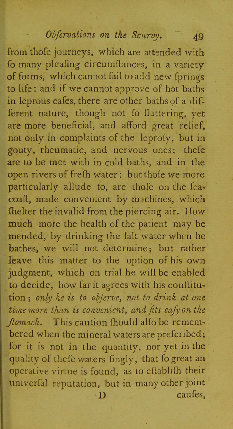 from thofe journeys, which are attended with fo many pleafing circumftances, in a variety of forms, which cannot fail to add new fprings to life: and if we cannot approve of hot baths in leprous cafes, there are other baths of a dif- ferent nature, though not fo flattering, yet are more beneficial, and afford great relief, not only in complaints of the leprofy, but in gouty, rheumatic, and nervous ones; thefe are to be met with in cold baths, and in the open rivers of frefh water: but thofe we more particularly allude to, are thofe on the fea- coaft, made convenient by machines, which Ihelter the invalid from the piercing air. How much more the health of the patient may be mended, by drinking the fait water when he bathes, we will not determine; but rather leave this matter to the option of his own judgment, which on trial he will be enabled to decide, how far it agrees with his conltitu- tion ; only he is to objerve, not to drink at one time more than is convenient, and fits eafy on the Jtomach. This caution mould alfo be remem- bered when the mineral waters are prefcnbed; for it is not in the quantity, nor yet in the quality of thefe waters fingly, that fo great an operative virtue is found, as to eflablifh their univerfal reputation, but in many other joint D caufes,