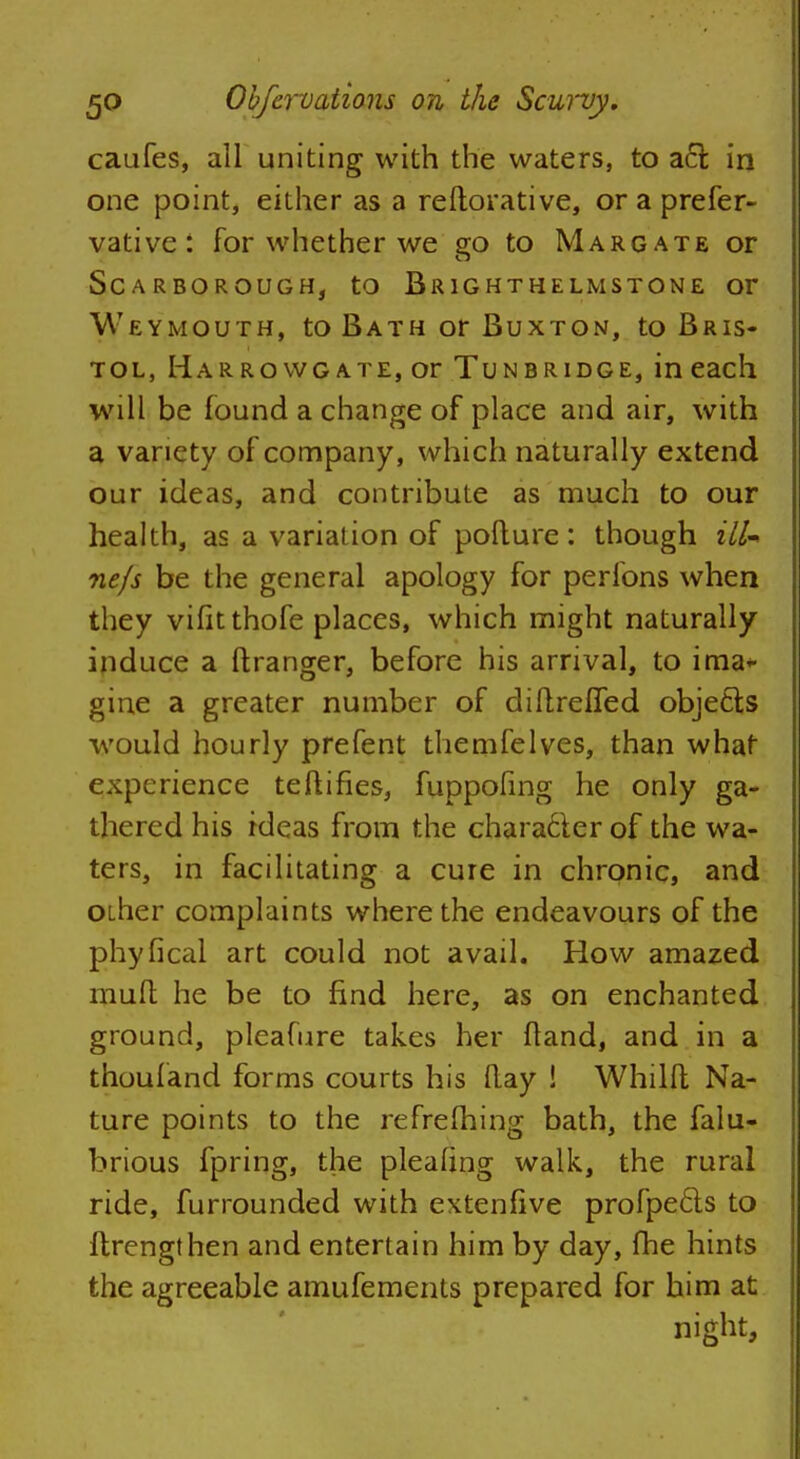 caufes, all uniting with the waters, to acr. in one point, either as a reftorative, or a prefer- vative: for whether we go to Margate or Scarborough, to Brighthelmstone or Weymouth, to Bath or Buxton, to Bris- tol, Harrowgate, or Tunbridge, in each will be found a change of place and air, with a variety of company, which naturally extend our ideas, and contribute as much to our health, as a variation of pofture: though ill ne/s be the general apology for perfons when they vifitthofe places, which might naturally induce a ftranger, before his arrival, to ima* gine a greater number of diflrefled objects would hourly prefent themfelves, than what experience teftifies, fuppofing he only ga- thered his ideas from the chara6ter of the wa- ters, in facilitating a cure in chronic, and OLher complaints where the endeavours of the phyIleal art could not avail. How amazed mull; he be to find here, as on enchanted ground, pleafure takes her fland, and in a thoufand forms courts his flay ! Whilft Na- ture points to the refrefhing bath, the falu- brious fpring, the pleaang walk, the rural ride, furrounded with extenfive profpe&s to ftrengthen and entertain him by day, fhe hints the agreeable amufements prepared for him at night,