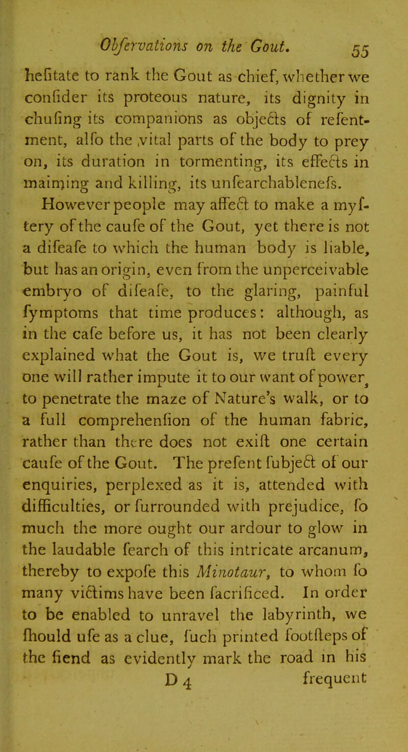 hentate to rank the Gout as chief, whether we conlider its proteous nature, its dignity in chufing its companions as objects of refent- ment, alfo the .vital parts of the body to prey on, its duration in tormenting, its effects in maiming and killing, its unfearchablenefs. However people may affect, to make a myf- tery of the caufe of the Gout, yet there is not a difeafe to which the human body is liable, but has an origin, even from the unperceivable embryo of difeafe, to the glaring, painful fymptoms that time produces: although, as in the cafe before us, it has not been clearly explained what the Gout is, we truft every one will rather impute it to our want of power4 to penetrate the maze of Nature's walk, or to a full comprehenfion of the human fabric, rather than there does not exift one certain caufe of the Gout. The prefent fubjecl of our enquiries, perplexed as it is, attended with difficulties, or furrounded with prejudice, fo much the more ought our ardour to glow in the laudable fearch of this intricate arcanum, thereby to expofe this Minotaur, to whom fo many victims have been facrificed. In order to be enabled to unravel the labyrinth, we mould ufe as a clue, fuch printed footileps of the fiend as evidently mark the road in his D 4 frequent