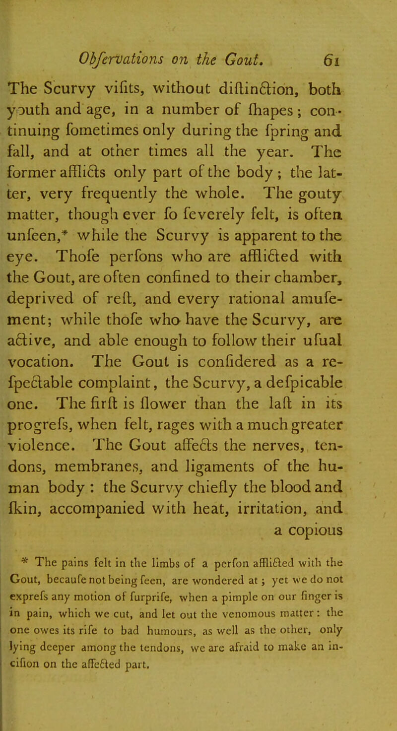 The Scurvy vifits, without diftin&ion, both youth and age, in a number of fhapes; con- tinuing fometimes only during the fpring and fall, and at other times all the year. The former afflicfs only part of the body ; the lat- ter, very frequently the whole. The gouty matter, though ever fo feverely felt, is often unfeen,* while the Scurvy is apparent to the eye. Thofe perfons who are afrlicled with the Gout, are often confined to their chamber, deprived of reft, and every rational amufe- ment; while thofe who have the Scurvy, are a6tive, and able enough to follow their ufual vocation. The Gout is confidered as a re- fpeclable complaint, the Scurvy, a defpicable one. The fir ft is flower than the laft in its progrefs, when felt, rages with a much greater violence. The Gout afifecis the nerves, ten- dons, membranes, and ligaments of the hu- man body : the Scurvy chiefly the blood and fkin, accompanied with heat, irritation, and a copious * The pains felt in the limbs of a perfon affli&ed with the Gout, becaufe not being feen, are wondered at; yet we do not cxprefs any motion of furprife, when a pimple on our finger is in pain, which we cut, and let out the venomous matter: the one owes its rife to bad humours, as well as the other, only lying deeper among the tendons, we are afraid to make an in- cifion on the affe&ed part.