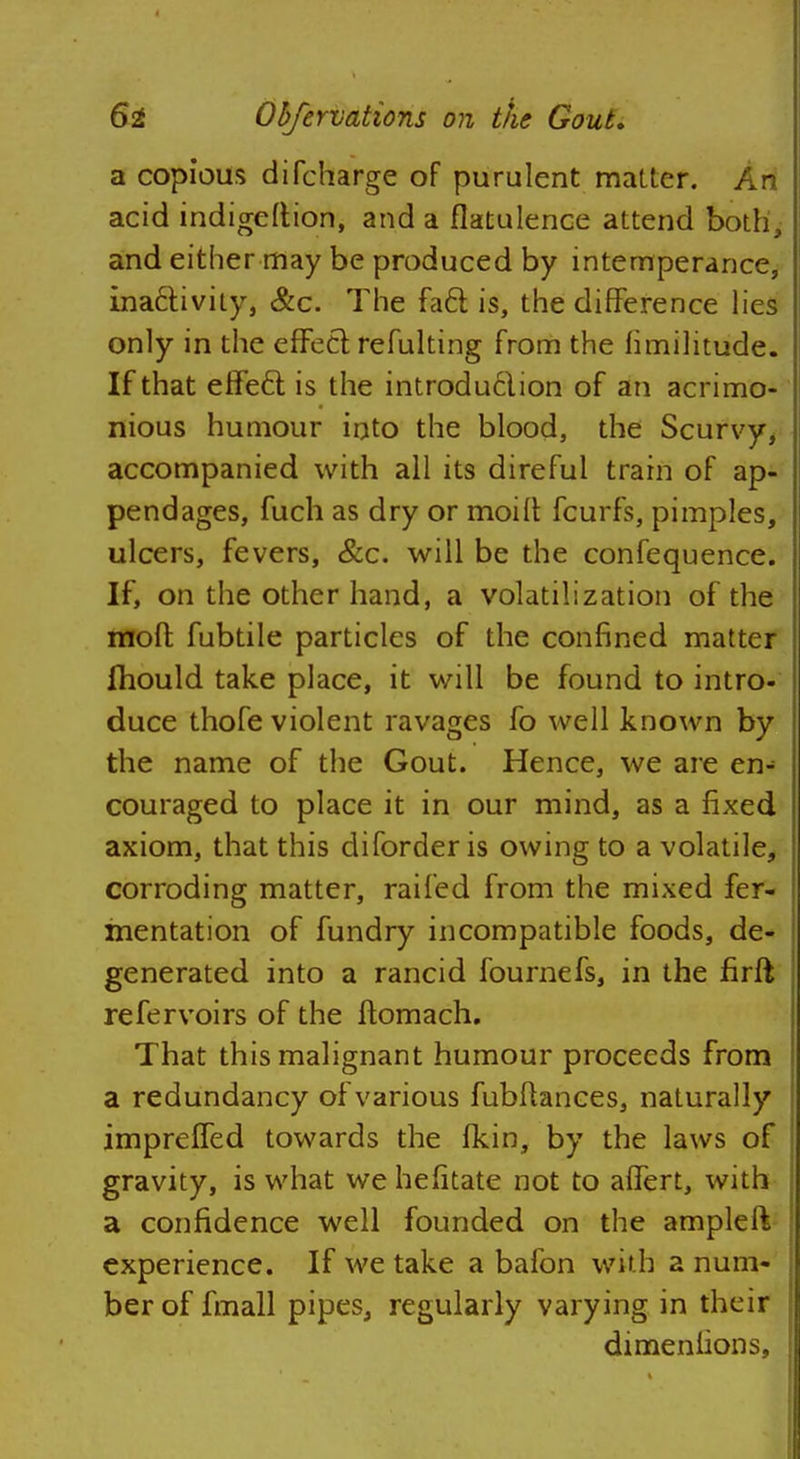 a copious difcharge of purulent matter. Ari acid indigeftion, and a flatulence attend both, and either may be produced by intemperance, ina£tivity, &c. The fa6t is, the difference lies only in the effect refulting from the fimilitude. If that effe6l is the introduction of an acrimo- nious humour into the blood, the Scurvy, accompanied with all its direful train of ap- pendages, fuch as dry or moift fcurfs, pimples, ulcers, fevers, &c. will be the confequence. If, on the other hand, a volatilization of the mod fubtile particles of the confined matter fliould take place, it will be found to intro- duce thofe violent ravages fo well known by the name of the Gout. Hence, we are en- couraged to place it in our mind, as a fixed axiom, that this diforder is owing to a volatile, corroding matter, railed from the mixed fer- mentation of fundry incompatible foods, de- generated into a rancid fournefs, in the firft refervoirs of the ftomach. That this malignant humour proceeds from a redundancy of various fubftances, naturally impreffed towards the fkin, by the laws of gravity, is what we hefitate not to affert, with a confidence well founded on the amplelt experience. If we take a bafon with a num- ber of fmall pipes, regularly varying in their dimeniions,