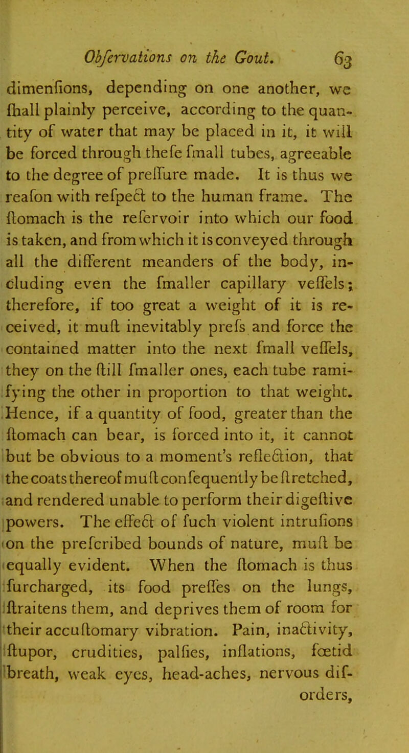 dimenfions, depending on one another, we fhall plainly perceive, according to the quan- tity of water that may be placed in it, it will be forced through thefefmall tubes, agreeable to the degree of preifure made. It is thus we reafon with refpect to the human frame. The ftomach is the refer voir into which our food is taken, and from which it is conveyed through all the different meanders of the body, in- cluding even the fmaller capillary veffels; therefore, if too great a weight of it is re- ceived, it mud inevitably prefs and force the contained matter into the next fmall veffels, they on the {till fmaller ones, each tube rami- fying the other in proportion to that weight. Hence, if a quantity of food, greater than the ftomach can bear, is forced into it, it cannot but be obvious to a moment's reflection, that the coats thereof mult confequently be flretched, and rendered unable to perform their digeftive powers. The effe6t of fuch violent intrufions -on the prefcribed bounds of nature, mufl be (equally evident. When the ftomach is thus furcharged, its food preffes on the lungs, ftraitens them, and deprives them of room for their accuftomary vibration. Pain, inactivity, ftupor, crudities, palfies, inflations, foetid Ibreath, weak eyes, head-aches, nervous dif- orders,