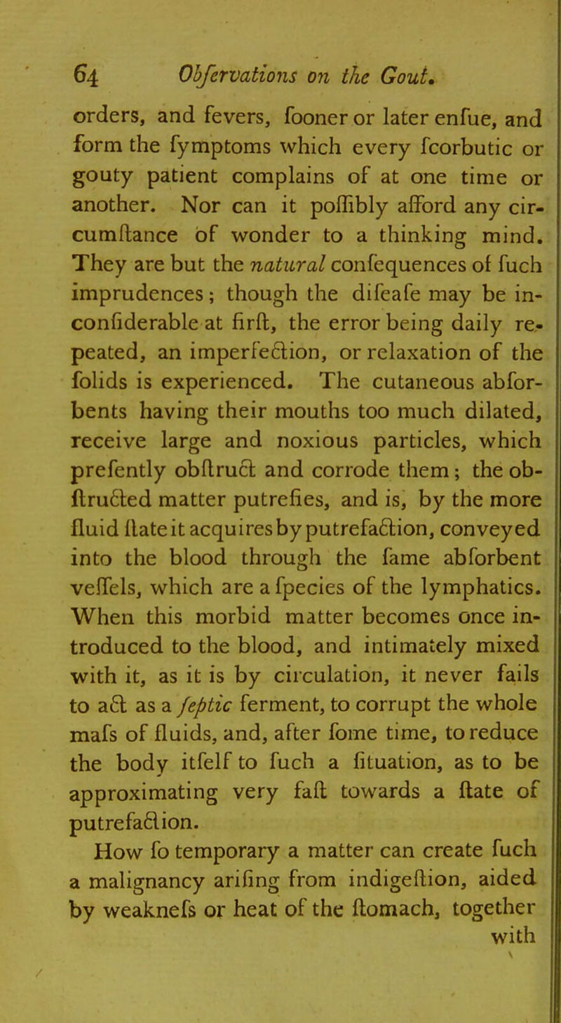 orders, and fevers, fooner or later enfue, and form the fymptoms which every fcorbutic or gouty patient complains of at one time or another. Nor can it poflibly afford any cir- cumftance of wonder to a thinking mind. They are but the natural confequences of fuch imprudences; though the difeafe may be in- confiderable at firft, the error being daily re- peated, an imperfection, or relaxation of the folids is experienced. The cutaneous abfor- bents having their mouths too much dilated, receive large and noxious particles, which prefently obftrucr. and corrode them; the ob- ftru6ted matter putrefies, and is, by the more fluid Hate it acquires by putrefaction, conveyed into the blood through the fame abforbent veffels, which are afpecies of the lymphatics. When this morbid matter becomes once in- troduced to the blood, and intimately mixed with it, as it is by circulation, it never fails to a£t as a feptic ferment, to corrupt the whole mafs of fluids, and, after fome time, to reduce the body itfelf to fuch a fituation, as to be approximating very fall towards a ftate of putrefaction. How fo temporary a matter can create fuch a malignancy arifing from indigeftion, aided by weaknefs or heat of the ftomach, together with