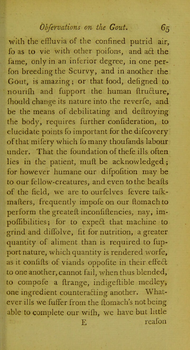 with the effluvia of the confined putrid air, fo as to vie with other poifons, and a6l the fame, only in an inferior degree, in one per- fon breeding the Scurvy, and in another the Gout, is amazing; or that food, defigned to nounfh and fupport the human ftructure, mould change its nature into the reverfe, and be the means of debilitating and deftroying the body, requires further confideration, to elucidate points fo important for the difcovery of that mifery which lb many thoufands labour under. That the foundation of thefe ills often lies in the patient, mud be acknowledged; for however humane our difpofition may be to our fellow-creatures, and even to the beafts of the field, we are to ourfelves fevere taik- mafters, frequently impofe on our ftomach to perform the greateft inconfiftencies, nay, im- poffibilities; for to expecl that machine to grind and diffolve, fit for nutrition, a greater quantity of aliment than is required to fup- port nature, which quantity is rendered worfe, as it confifts of viands oppofite in their effect to one another, cannot fail, when thus blended, to compofe a ftrange, indigeftible medley, one ingredient counteracting another. What- ever ills we fuffer from the ftomach's not being able to complete our wifh, we have but little E reafon