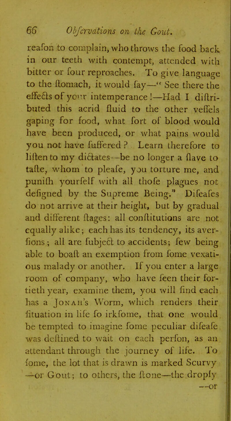 reafon to complain, who throws the food back in our teeth with contempt, attended with bitter or four reproaches. To give language to the ftomach, it would fay— See there the effe&s of your intemperance !—Had I diftri- buted this acrid fluid to the other veffels gaping for food, what fort of blood would have been produced, or what pains would you not have fuffered ? Learn therefore to liltento my di6tates--be no longer a Have to talte, whom to pleafe, you torture me, and punifh yourfelf with all thofe plagues not defigned by the Supreme Being. Difeafes do not arrive at their height, but by gradual and different ftages: all conflitutions are not equally alike; each has its tendency, its aver- fions; all are fubjeft to accidents; few being able to boalt an exemption from fome vexati- ous malady or another. If you enter a large room of company, who have feen their for- tieth year, examine them, you will find each has a Jonah's Worm, which renders their iituation in life fo irkfome, that one would be tempted to imagine fome peculiar difeafe was deftined to wait on each perfon, as an attendant through the journey of life. To fome, the lot that is drawn is marked Scurvy —or Gout; to others, the ftone—the droply